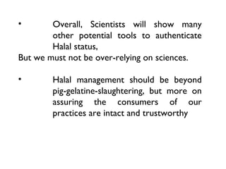 •       Overall, Scientists will show many
        other potential tools to authenticate
        Halal status,
But we must not be over-relying on sciences.

•       Halal management should be beyond
        pig-gelatine-slaughtering, but more on
        assuring the consumers of our
        practices are intact and trustworthy
 