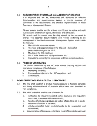 8
6.5 DOCUMENTATION SYSTEM AND MANAGEMENT OF RECORDS
It is important that the IHC establishes and maintains an effective
documentation and record-keeping system to provide evidence of
conformity to the requirements and effective implementation of Halal
Assurance Management System.
All past records shall be kept for at least one (1) year for review and audit
purposes and shall remain legible, identifiable and retrievable.
All records and documents must be duly signed by the personnel in
charge. The essential documentations and records pertaining to the
management of the Halal Assurance Management System shall include
the following:
a. Manual halal assurance system
b. The roles and responsibilities of the IHC and duties of all
personnel in charge of the HCP;
c. Minutes of the IHC meetings;
d. List of Halal threats and HCP parameters; and
e. Instructions on monitoring procedures and their corrective actions.
6.6 PROCESS VERIFICATION
The process verification by the IHC shall include checking records and
operational compliance of the following:
a. Monitoring systems ;
b. Personnel compliance to the HCP operations ; and
c. Audit reports.
7. DEVELOPMENT OF PRODUCT RECALL PROCEDURE
7.1 The IHC shall establish a product recall procedure to facilitate complete
and timely withdrawal/recall of products which have been identified as
non compliance.
7.2 The recall procedure shall include provisions for :
a. notification to relevant interested parties (statutory and regulatory
authorities, customers and/or consumers);
b. handling of withdrawn products as well as affected lots still in stock;
c. sequence of actions to be taken;
d. withdrawn/recalled halal products/goods to be segregated and
quarantined;
e. documentation of the cause, extent and result of the withdrawal/recall
 