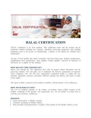 HALAL CERTIFICATION
HALAL certification is for food products. This certification means that the product and its
production methods (including raw materials, ingredients, processing equipments, other handling
equipments used in the process of manufacturing ) adheres to the Islamic law (Shariah Law)
requirements.
All type of food handlers like hotels, restaurants, food processing units, medicine manufacturers,
supplementary food manufacturers, meat suppliers, Poultry suppliers, Exporters & Importers of
food items etc. is eligible for this standard.
HOW DO I GET THIS CERTIFICATE?
Inform IAS through the IAS application form with all product related information and the
processing methods. IAS will guide you to implement the HALAL requirements (if required).
Upon completion, IAS will visit your organisation’s production facility to confirm the raw
materials, ingredients, products, procedures followed, packing and delivery and report is made
by the auditor.
The report is further reviewed by the technical committee and the decision is for certification.
HOW MUCH DOES IT COST?
The cost of certificate depends on the number of products being certified, location of the
facilities, complexity of the product, user requirements etc., Do not hesitate to contact IAS to
avail the cost of HALAL certification.
BENEFITS
 Export opportunities to Muslim countries.
 Consumer acceptance in Muslim Market.
 More prevalent and demonstration of quality of the product in Non Muslim market as well.
 