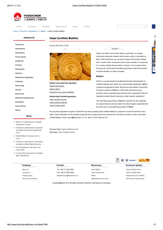 2014年11月5日Halal Certified Maltitol-FOODCHEM 
Home Company Products Applications News Contact 
Home > Products > Sweeteners > Maltitol > Halal Certified Maltitol 
Halal Certified Maltitol 
by Terry Zhai 2014-10-28 
New 0 0 0 Google + 0 
Explore more about this ingredient: 
Maltitol Side Effects 
Maltitol MSDS 
Applications and Uses of Maltitol 
Related Halal Certified Ingredients: 
Halal Certified Isomalt 
Halal Certified Erythritol 
Halal Certified Xylitol 
Halal is an Arabic word means lawful or permitted. It is always 
mentioned along with Haraam which means sinful or prohibited by 
Allah. At the same time, you will also be able to find another related 
term in Islamic food, mushbooh which means doubtful or suspect as 
it is unclear whether they are Halal or Haraam. For mushbooh food, 
the products’ source and manufacturing process need to be audited 
to decide whether it’s halal or haraam. 
Maltitol 
Maltitol is a sugar alcohol manufactured through hydrogenation of 
maltose obtained from starch. As a plant derived ingredients, Maltitol 
is general recognized as halal. We will still audit another 2 key points 
to make sure that our Maltitol is 100% halal: Are there any pig 
products used in manufacturing process of this ingredient? Does the 
ingredient contain Alcohol (impure) or other haraam ingredients? 
The manufacturing process of Maltitol is pig-free; the raw materials 
(or culture medium) are corn starch. No other haraam ingredients will 
be used used in manufacturing process of Maltitol. 
As a top food ingredients supplier, Foodchem has been supplying halal certified Maltitol to customers all over the world for many 
years. Halal certification will be provided along with all our halal products on requirement. Feel free to contact us if you need halal 
certified Maltitol. Email: inquiry@foodchem.cn. Tel: +86-21-3126-7000 ext 133. 
Previous Page: Halal Certified Isomalt 
Next Page: Halal Certified Sorbitol 
PRODUCTS 
Thickeners 
Antioxidants 
Sweeteners 
Preservatives 
Acidulants 
Proteins 
Phosphates 
Vitamins 
Dehydrated Vegetables 
Colorants 
Flavourings 
Aromas 
Amino Acid 
Nutritional Supplements 
Emulsifiers 
Cocoa Series 
Others 
News 
Meet Us In Netherlands "Hi Health 
Ingredients Europe"… 
Foodchem International Corporation 
will attend World Food Kazakhstan 
2014… 
Health Effects of Konjac Gum in 
Food… 
Foodchem International Corporation 
will attend Gulfood Manufacturing… 
Food Ingredients That Keep Your 
Food Fresh… 
Functionality Comparison of Several 
Main Sweeteners… 
Company 
About us 
Contact us 
Privacy policy 
Terms & Conditions 
Contact 
Tel: +86 21 3126 7000 
Fax: +86 21 5876 8440 
Email:inquiry@foodchem.cn 
Resources 
Side Effects 
Halal Ingredients 
Msds 
Applications and Uses 
Technical Update 
Halal Certified Sodi… 
Halal Certified Stea… 
Higenamine HCL MSDS… 
Ammonium Bicarbonate… 
Copyright@2003-2014 All rights reserved Foodchem International Corporation 
http://www.foodchemadditives.com/halal/1584 1/1 
