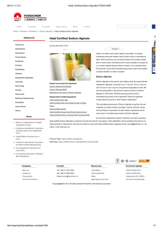 2014年11月5日Halal Certified Sodium Alginate-FOODCHEM 
Home Company Products Applications News Contact 
Home > Products > Thickeners > Sodium Alginate > Halal Certified Sodium Alginate 
Halal Certified Sodium Alginate 
by Terry Zhai 2014-10-27 
New 0 0 0 Google + 0 
Explore more about this ingredient: 
Sodium Alginate Side Effects 
Sodium Alginate MSDS 
Applications and Uses of Sodium Alginate 
Related Halal Certified Ingredients: 
Halal Certified Agar Agar 
Halal Certified Ester Gum/Glycerol Ester of Wood 
Rosin 
Halal Certified Gelatin 
Halal Certified Konjac Gum/Konjac Glucomannan 
Halal Certified Sodium Carboxymethyl Cellulose/CMC 
Halal is an Arabic word means lawful or permitted. It is always 
mentioned along with Haraam which means sinful or prohibited by 
Allah. At the same time, you will also be able to find another related 
term in Islamic food, mushbooh which means doubtful or suspect as 
it is unclear whether they are Halal or Haraam. For mushbooh food, 
the products’ source and manufacturing process need to be audited 
to decide whether it’s halal or haraam. 
Sodium Alginate 
Sodium Alginate is the sodium salt of Alginic acid. As a plant derived 
ingredients, Alginates, including Sodium Alginate, calcium Alginate 
and Propylene Glycol Alginate, are general recognized as halal. We 
will still audit another 2 key points to make sure that our Sodium 
Alginate is 100% halal: Are there any pig products used in 
manufacturing process of this ingredient? Does the ingredient 
contain Alcohol (impure) or other haraam ingredients? 
The manufacturing process of Sodium Alginate is pig-free; the raw 
materials (or culture medium) are Algin, Calcium chloride, strong 
acid and Sodium carbonate. No other haraam ingredients will be 
used used in manufacturing process of Sodium Alginate. 
As a top food ingredients supplier, Foodchem has been supplying 
halal certified Sodium Alginate to customers all over the world for many years. Halal certification will be provided along with all our 
halal products on requirement. Feel free to contact us if you need halal certified Sodium Alginate. Email: inquiry@foodchem.cn. Tel: 
+86-21-3126-7000 ext 133. 
Previous Page: Halal Certified Carrageenan 
Next Page: Halal Certified Sodium Carboxymethyl Cellulose/CMC 
PRODUCTS 
Thickeners 
Antioxidants 
Sweeteners 
Preservatives 
Acidulants 
Proteins 
Phosphates 
Vitamins 
Dehydrated Vegetables 
Colorants 
Flavourings 
Aromas 
Amino Acid 
Nutritional Supplements 
Emulsifiers 
Cocoa Series 
Others 
News 
Meet Us In Netherlands "Hi Health 
Ingredients Europe"… 
Foodchem International Corporation 
will attend World Food Kazakhstan 
2014… 
Health Effects of Konjac Gum in 
Food… 
Foodchem International Corporation 
will attend Gulfood Manufacturing… 
Food Ingredients That Keep Your 
Food Fresh… 
Functionality Comparison of Several 
Main Sweeteners… 
Company 
About us 
Contact us 
Privacy policy 
Terms & Conditions 
Contact 
Tel: +86 21 3126 7000 
Fax: +86 21 5876 8440 
Email:inquiry@foodchem.cn 
Resources 
Side Effects 
Halal Ingredients 
Msds 
Applications and Uses 
Technical Update 
Halal Certified Sodi… 
Halal Certified Stea… 
Higenamine HCL MSDS… 
Ammonium Bicarbonate… 
Copyright@2003-2014 All rights reserved Foodchem International Corporation 
http://www.foodchemadditives.com/halal/1548 1/1 
