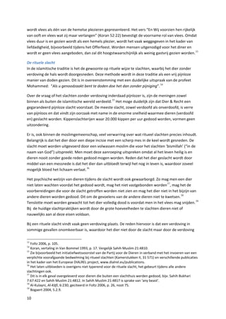 wordt vlees als één van de hemelse plezieren gepresenteerd. Het vers “En Wij voorzien hen rijkelijk
van ooft en vlees wat zij maar verlangen” (Koran 52:22) bevestigt de voorname rol van vlees. Omdat
vlees duur is en gezien wordt als een hemels plezier, wordt het vaak weggegeven in het kader van
liefdadigheid, bijvoorbeeld tijdens het Offerfeest. Worden mensen uitgenodigd voor het diner en
wordt er geen vlees aangeboden, dan zal dit hoogstwaarschijnlijk als weinig gastvrij gezien worden. 33

De rituele slacht
In de islamitische traditie is het de gewoonte op rituele wijze te slachten, waarbij het dier zonder
verdoving de hals wordt doorgesneden. Deze methode wordt in deze traditie als een vrij pijnloze
manier van doden gezien. Dit is in overeenstemming met een duidelijke uitspraak van de profeet
Mohammed: “Als u genoodzaakt bent te doden doe het dan zonder pijniging”. 34

Over de vraag of het slachten zonder verdoving inderdaad pijnlozer is, zijn de meningen zowel
binnen als buiten de islamitische wereld verdeeld. 35 Het moge duidelijk zijn dat Dier & Recht een
gegarandeerd pijnloze slacht voorstaat. De meeste slacht, zowel verdoofd als onverdoofd, is verre
van pijnloos en dat vindt zijn oorzaak met name in de enorme snelheid waarmee dieren (verdoofd
en) geslacht worden. Kippenslachterijen waar 20.000 kippen per uur gedood worden, vormen geen
uitzondering.

Er is, ook binnen de moslimgemeenschap, veel verwarring over wat ritueel slachten precies inhoudt.
Belangrijk is dat het dier door een diepe incisie met een scherp mes in de keel wordt gesneden. De
slacht moet worden uitgevoerd door een volwassen moslim die voor het slachten ‘bismillah’ (“in de
naam van God”) uitspreekt. Men moet deze aanroeping uitspreken omdat al het leven heilig is en
dieren nooit zonder goede reden gedood mogen worden. Reden dat het dier geslacht wordt door
middel van een messnede is dat het dier dan uitbloedt terwijl het nog in leven is, waardoor zoveel
mogelijk bloed het lichaam verlaat. 36

Het psychische welzijn van dieren tijdens de slacht wordt ook gewaarborgd. Zo mag men een dier
niet laten wachten voordat het gedood wordt, mag het niet vastgebonden worden 37, mag het de
voorbereidingen die voor de slacht getroffen worden niet zien en mag het dier niet in het bijzijn van
andere dieren worden gedood. Dit om de gevoelens van de andere dieren niet te kwetsen. 38
Tenslotte moet worden gewacht tot het dier volledig dood is voordat men in het vlees mag snijden. 39
Bij de huidige slachtpraktijken wordt door de grote hoeveelheden te slachten dieren niet of
nauwelijks aan al deze eisen voldaan.

Bij een rituele slacht vindt vaak geen verdoving plaats. De reden hiervoor is dat een verdoving in
sommige gevallen onomkeerbaar is, waardoor het dier niet door de slacht maar door de verdoving

33
   Foltz 2006, p. 105.
34
   Koran, vertaling in Van Bommel 1993, p. 17. Vergelijk Sahih Muslim 21:4810.
35
   Zie bijvoorbeeld het initiatiefwetsvoorstel van de Partij voor de Dieren in verband met het invoeren van een
verplichte voorafgaande bedwelming bij ritueel slachten (Kamerstukken II, 31 571) en verschillende publicaties
in het kader van het Europese DIALREL project, www.dialrel.eu/publications.
36
   Het laten uitbloeden is overigens niet typerend voor de rituele slacht, het gebeurt tijdens alle andere
slachtingen ook.
37
   Dit is in elk geval overgeleverd voor dieren die buiten een slachthuis werden gedood, bijv. Sahih Bukhari
7:67:422 en Sahih Muslim 21:4812. In Sahih Muslim 21:4817 is sprake van ‘any beast’.
38
   Al-Kulayni, Al-Kāfi, 6:230; geciteerd in Foltz 2006, p. 26, noot 75.
39
   Bogaert 2004, 5.2.9.

10
 