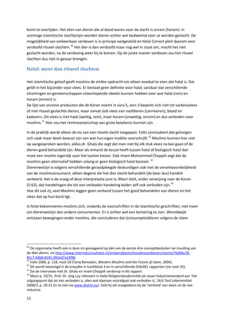 komt te overlijden. Het eten van dieren die al dood waren voor de slacht is onrein (haram). In
sommige islamitische slachterijen worden dieren echter wel bedwelmd voor ze worden geslacht. De
mogelijkheid van omkeerbaar verdoven is in principe vastgesteld en Halal Correct pleit daarom voor
verdoofd ritueel slachten. 40 Het dier is dan verdoofd maar nog wel in staat om, mocht het niet
geslacht worden, na de verdoving weer bij te komen. Op de juiste manier verdoven zou het ritueel
slachten dus niet in gevaar brengen.

Halal: meer dan ritueel slachten

Het islamitische geloof geeft moslims de strikte opdracht om alleen voedsel te eten dat halal is. Dat
geldt in het bijzonder voor vlees. Er bestaat geen definitie voor halal, vandaar dat verschillende
stromingen en gemeenschappen uiteenlopende ideeën kunnen hebben over wat halal (rein) en
haram (onrein) is.
De lijst van onreine producten die de Koran noemt in sūra 5, vers 3 beperkt zich niet tot varkensvlees
of niet ritueel geslachte dieren, maar omvat ook vlees van roofdieren (carnivoren), bloed en
kadavers. Dit vlees is niet halal (wettig, rein), maar haram (onwettig, onrein) en dus verboden voor
moslims. 41 Hier zou het rentmeesterschap van grote betekenis kunnen zijn.

In de praktijk wordt alleen de eis van een rituele slacht toegepast. Foltz concludeert dat gelovigen
zich vaak maar deels bewust zijn van wat hun eigen traditie voorschrijft. 42 Moslims kunnen hier niet
op aangesproken worden, aldus dr. Ghaly die zegt dat men niet bij elk stuk vlees na kan gaan of de
dieren goed behandeld zijn. Maar als iemand de keuze heeft tussen halal of biologisch halal dan
moet een moslim eigenlijk voor het laatste kiezen. Ook imam Mohammed Cheppih zegt dat de
moslims geen alternatief hebben zolang er geen biologisch halal bestaat. 43
Dierenwelzijn is volgens verschillende geraadpleegde deskundigen ook niet de verantwoordelijkheid
van de moslimconsument; alleen degene die het dier slecht behandelt (de boer dus) handelt
verkeerd. Het is de vraag of deze interpretatie juist is; Masri stelt, onder verwijzing naar de Koran
(5:63), dat handelingen die tot een verboden handeling leiden zelf ook verboden zijn. 44
Hoe dit ook zij, veel Moslims leggen geen verband tussen het goed behandelen van dieren en het
vlees dat op hun bord ligt.

In feite bekommeren moslims zich, ondanks de voorschriften in de islamitische geschriften, niet meer
om dierenwelzijn dan andere consumenten. Er is echter wel een kentering te zien. Wereldwijd
ontstaan bewegingen onder moslims, die concluderen dat (consumptie)dieren volgens de islam




40
   De organisatie heeft ook in deze zin gereageerd op één van de eerste drie conceptbesluiten ter invulling van
de Wet dieren, zie http://www.internetconsultatie.nl/ontwerpbesluithoudenvandieren/reactie/76dbbc28-
81c7-4db8-8192-d92ed7a24f86.
41
   Foltz 2006, p. 118, noot 18 (Tariq Ramadan, Western Muslims and the Future of Islam, 2004).
42
   Dit wordt bevestigd in de enquête in hoofdstuk 3 en in verschillende DIALREL rapporten (zie noot 35).
43
   Zie de interviews met dr. Ghaly en imam Cheppih verderop in dit rapport.
44
   Masri p. 19/31. Prof. Dr. Jörg Luy refereert in Halal Religionskonformität als neuer Industriestandard aan ‘het
uitgangspunt dat als iets verboden is, alles wat daaraan voorafgaat ook verboden is’, DLG Test Lebensmittel
2008/3, p. 20-21 (in te zien via www.dialrel.eu). Ook hij zet vraagtekens bij de ‘reinheid’ van vlees uit de vee-
industrie.

11
 