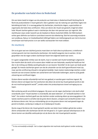 De productie van halal vlees in Nederland

Om een beter beeld te krijgen van de productie van halal vlees in Nederland heeft Stichting Dier &
Recht de productieketen in kaart gebracht. Ook is gekeken naar de naleving van specifieke regels met
betrekking tot halal. Er is navraag gedaan bij slachterijen, islamitische slagers, supermarkten en
organisaties die halal vlees certificeren. Vlees van dieren die ritueel zijn geslacht, krijgt het etiket
halal. Ritueel slachten gebeurt vaak in slachterijen die daar niet speciaal voor zijn ingericht. Alle
slachthuizen staan onder toezicht van de Voedsel en Waren Autoriteit (VWA). De VWA hanteert
echter geen definitie van halal en controleert evenmin de etikettering. Ook het voormalig ministerie
van Landbouw, Natuur en Voedselkwaliteit (LNV) gaf tijdens een telefoongesprek aan niet te kunnen
omschrijven wat halal precies is en aan welke voorwaarden het moet voldoen.

De slachterij

Om na te gaan wat een slachterij precies moet doen om halal vlees te produceren, is telefonisch
contact gezocht met tien islamitische slachterijen. Eén bedrijf weigerde mee te werken. Uit de
gesprekken met de negen andere slachterijen kwam het volgende beeld naar voren.

Er is geen vastgestelde richtlijn voor de slacht, maar er worden wel rituele handelingen uitgevoerd.
Een moslim dient de slacht uit te voeren door middel van een halssnede, waarbij het hoofd van het
dier in de richting van Mekka wordt gehouden en van tevoren ‘bismillah’ (in de naam van God) wordt
gezegd. De meeste slachterijen geven aan dat de uitvoerder van de slacht gecertificeerd moet zijn,
maar wat die certificering inhoudt is niet geheel duidelijk. Vaak moeten toekomstige slachters onder
toezicht van een ervaren slachter een aantal keren een halssnede toebrengen, waarna zij bij goede
uitvoering een certificaat krijgen.

Grotere dieren worden afzonderlijk met het mes gedood, er worden geen machines ingezet. Bij
kleinere dieren als kippen kan het voorkomen dat alleen de eerste kip ritueel gedood wordt en dat
de rest machinaal geslacht wordt 46, omdat anders het productieproces teveel vertraging op zou
lopen.

Met verdoving wordt verschillend omgegaan. Bij zeven van de negen slachterijen is de slacht altijd
onverdoofd, want “ritueel slachten is onverdoofd, dat weet iedereen”, of “verdoofd slachten is niet
halal”. Een andere slachterij geeft aan dat slachten zonder verdoving alleen op aanvraag gebeurt. De
laatste slachterij weet te vertellen dat de grote dieren (koeien, schapen) wel verdoofd worden maar
de kleinere dieren niet. Het zou mishandeling zijn om de grotere dieren met veel geweld tegen de
grond te drukken, verdoving is nodig om ze in bedwang te houden.

Op de vraag of de dieren die ritueel geslacht worden een beter leven hebben gehad dan andere
dieren antwoorden alle slachterijen dat dit niet het geval is. Er is geen speciaal selectieproces en de
dieren komen van dezelfde veehouderijen als de dieren die niet ritueel geslacht worden.




46
     En dus vermoedelijk verdoofd - het is vrijwel uitgesloten dat machinale slacht gebeurt zonder verdoving.

13
 