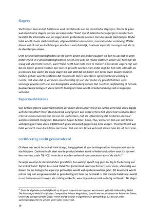 Slagers

Slachterijen leveren het halal vlees vaak rechtstreeks aan de islamitische slagerijen. Om na te gaan
wat islamitische slagers precies verstaan onder ‘halal’ zijn 15 islamitische slagerijen in Amsterdam
bezocht. De informatie van de slagers komt grotendeels overeen met die van de slachterijen. Onder
halal wordt rituele slacht verstaan, uitgevoerd door een moslim, meestal zonder verdoving. Welke
dieren wel of niet verdoofd mogen worden is niet duidelijk, daarover lopen de meningen net als bij
de slachterijen uiteen.

Over de levensomstandigheden van de dieren geven alle ondervraagden op één na aan dat er geen
onderscheid in levensomstandigheden is tussen vee voor de rituele slacht en ander vee. Men lijkt de
vraag wat vreemd te vinden, want “halal heeft daar niets mee te maken”. Eén van de slagers zegt wel
dat de dieren gezond moeten zijn voor ze geslacht worden. Een ander zegt dat het niets uitmaakt als
je een ziek dier slacht. De enige slager die wel stelt dat de dieren een beter leven zouden moeten
hebben gehad, weet te vertellen dat moslims de dieren selecteren op bijvoorbeeld voeding of
ruimte. Het vlees dat zij verkopen zou afkomstig zijn van dieren die vrij geleefd hebben en in
sommige gevallen zelfs van een biologische veehouderij komen. Het is echter twijfelachtig of het ook
daadwerkelijk biologisch vlees betreft: biologisch halal wordt in Nederland nog niet in slagerijen
verkocht.

Supermarktketens

Van de tien grotere supermarktketens verkopen alleen Albert Heijn en Jumbo vers halal vlees. Op de
website van Albert Heijn staat duidelijk aangegeven aan welke criteria het vlees moet voldoen. Deze
criteria komen overeen met die van de slachterijen, met als uitzondering dat de dieren allemaal
worden verdoofd. Hoogvliet, Dekamarkt, Super de Boer, Coop, Plus, Vomar en Dirk van den Broek
verkopen geen halal vlees, C1000 heeft geen antwoord gegeven op onze vragen. Plus heeft ooit wel
halal verkocht maar doet dit nu niet meer. Dirk van den Broek verkoopt alleen halal kip uit de vriezer.


Certificering slecht gecontroleerd

Of vlees met recht het etiket halal draagt, hangt geheel af van de integriteit en interpretatie van de
slachthuizen. Controle in dit deel van de productieketen komt in Nederland zelden voor. Er zijn wel
keurmerken, zoals TQ HCC, maar deze worden verleend voor processen vanaf de slacht. 47

De wijze waarop de dieren hebben geleefd en hun welzijn speelt nog geen rol bij de toekenning van
het etiket ‘halal’. Bij het keurmerk Halal Plus (onderdeel van Halal Correct) voor vlees, afkomstig van
dieren die op biologische wijze zijn gehouden, wordt wel op dierenwelzijn gelet. Dit keurmerk wordt
echter nog niet vergeven omdat er geen biologisch halal op de markt is. Het meeste halal vlees wordt
nu op basis van vertrouwen als zodanig verkocht, waarbij een keurmerk volledig ontbreekt. De slager


47
  Over de algehele onduidelijkheid op dit punt is recent een rapport verschenen getiteld Hallmarking Halal.
The Market for Halal Certificates: Competitive Private Regulation, door Frans van Waarden en Robin van Dalen,
University College Utrecht 2010. Hierin wordt welzijn in algemene zin genoemd (p. 12) en zijn zeker
aanknopingspunten te vinden voor nader onderzoek.

14
 