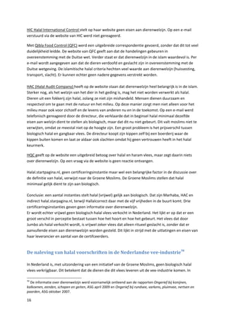 HIC Halal International Control stelt op haar website geen eisen aan dierenwelzijn. Op een e-mail
verstuurd via de website van HIC werd niet gereageerd.

Met Qibla Food Control (QFC) werd een uitgebreide correspondentie gevoerd, zonder dat dit tot veel
duidelijkheid leidde. De website van QFC geeft aan dat de handelingen gebeuren in
overeenstemming met de Duitse wet. Verder staat er dat dierenwelzijn in de islam waardevol is. Per
e-mail wordt aangegeven aan dat de dieren verdoofd en geslacht zijn in overeenstemming met de
Duitse wetgeving. De islamitische halal criteria hechten veel waarde aan dierenwelzijn (huisvesting,
transport, slacht). Er kunnen echter geen nadere gegevens verstrekt worden.

HAC (Halal Audit Company) heeft op de website staan dat dierenwelzijn heel belangrijk is in de islam.
Sterker nog, als het welzijn van het dier in het geding is, mag het niet worden verwerkt als halal.
Dieren uit een fokkerij zijn halal, zolang ze niet zijn mishandeld. Mensen dienen duurzaam en
respectvol om te gaan met de natuur en het milieu. Op deze manier zorgt men niet alleen voor het
milieu maar ook voor zichzelf en de levens van anderen nu en in de toekomst. Op een e-mail werd
telefonisch gereageerd door de directeur, die verklaarde dat in beginsel halal minimaal dezelfde
eisen aan welzijn dient te stellen als biologisch, maar dat dit nu niet gebeurt. Dit valt moslims niet te
verwijten, omdat ze meestal niet op de hoogte zijn. Een groot probleem is het prijsverschil tussen
biologisch halal en gangbaar vlees. De directeur koopt zijn kippen zelf bij een boerderij waar de
kippen buiten komen en laat ze aldaar ook slachten omdat hij geen vertrouwen heeft in het halal
keurmerk.

HQC geeft op de website een uitgebreid betoog over halal en haram vlees, maar zegt daarin niets
over dierenwelzijn. Op een vraag via de website is geen reactie ontvangen.

Halal.startpagina.nl, geen certificeringsinstantie maar wel een belangrijke factor in de discussie over
de definitie van halal, verwijst naar de Groene Moslims. De Groene Moslims stellen dat halal
minimaal gelijk dient te zijn aan biologisch.

Conclusie: een aantal instanties stelt halal (vrijwel) gelijk aan biologisch. Dat zijn Marhaba, HAC en
indirect halal.starpagina.nl, terwijl Hallalcorrect daar met de vijf vrijheden in de buurt komt. Drie
certificeringsinstanties geven geen informatie over dierenwelzijn.
Er wordt echter vrijwel geen biologisch halal vlees verkocht in Nederland. Het lijkt er op dat er een
groot verschil in perceptie bestaat tussen hoe het hoort en hoe het gebeurt. Het vlees dat door
Jumbo als halal verkocht wordt, is vrijwel zeker vlees dat alleen ritueel geslacht is, zonder dat er
aanvullende eisen aan dierenwelzijn worden gesteld. Dit lijkt in strijd met de uitlatingen en eisen van
haar leverancier en aantal van de certifceerders.


De naleving van halal voorschriften in de Nederlandse vee-industrie 50

In Nederland is, met uitzondering van een initiatief van de Groene Moslims, geen biologisch halal
vlees verkrijgbaar. Dit betekent dat de dieren die dit vlees leveren uit de vee-industrie komen. In

50
  De informatie over dierenwelzijn werd voornamelijk ontleend aan de rapporten Ongerief bij konijnen,
kalkoenen, eenden, schapen en geiten, ASG april 2009 en Ongerief bij rundvee, varkens, pluimvee, nertsen en
paarden, ASG oktober 2007.

16
 