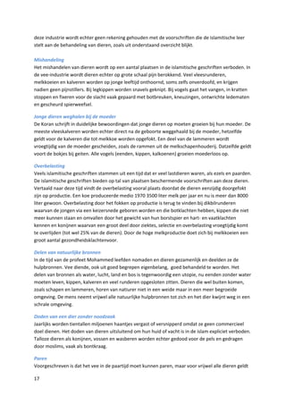 deze industrie wordt echter geen rekening gehouden met de voorschriften die de islamitische leer
stelt aan de behandeling van dieren, zoals uit onderstaand overzicht blijkt.

Mishandeling
Het mishandelen van dieren wordt op een aantal plaatsen in de islamitische geschriften verboden. In
de vee-industrie wordt dieren echter op grote schaal pijn berokkend. Veel vleesrunderen,
melkkoeien en kalveren worden op jonge leeftijd onthoornd, soms zelfs onverdoofd, en krijgen
nadien geen pijnstillers. Bij legkippen worden snavels geknipt. Bij vogels gaat het vangen, in kratten
stoppen en fixeren voor de slacht vaak gepaard met botbreuken, kneuzingen, ontwrichte ledematen
en gescheurd spierweefsel.

Jonge dieren weghalen bij de moeder
De Koran schrijft in duidelijke bewoordingen dat jonge dieren op moeten groeien bij hun moeder. De
meeste vleeskalveren worden echter direct na de geboorte weggehaald bij de moeder, hetzelfde
geldt voor de kalveren die tot melkkoe worden opgefokt. Een deel van de lammeren wordt
vroegtijdig van de moeder gescheiden, zoals de rammen uit de melkschapenhouderij. Datzelfde geldt
voort de bokjes bij geiten. Alle vogels (eenden, kippen, kalkoenen) groeien moederloos op.

Overbelasting
Veels islamitische geschriften stammen uit een tijd dat er veel lastdieren waren, als ezels en paarden.
De islamitische geschriften bieden op tal van plaatsen beschermende voorschriften aan deze dieren.
Vertaald naar deze tijd vindt de overbelasting vooral plaats doordat de dieren eenzijdig doorgefokt
zijn op productie. Een koe produceerde medio 1970 3500 liter melk per jaar en nu is meer dan 8000
liter gewoon. Overbelasting door het fokken op productie is terug te vinden bij dikbilrunderen
waarvan de jongen via een keizersnede geboren worden en die botklachten hebben, kippen die niet
meer kunnen staan en omvallen door het gewicht van hun borstspier en hart- en vaatklachten
kennen en konijnen waarvan een groot deel door ziektes, selectie en overbelasting vroegtijdig komt
te overlijden (tot wel 25% van de dieren). Door de hoge melkproductie doet zich bij melkkoeien een
groot aantal gezondheidsklachtenvoor.

Delen van natuurlijke bronnen
In de tijd van de profeet Mohammed leefden nomaden en dieren gezamenlijk en deelden ze de
hulpbronnen. Vee diende, ook uit goed begrepen eigenbelang, goed behandeld te worden. Het
delen van bronnen als water, lucht, land en bos is tegenwoordig een utopie, nu eenden zonder water
moeten leven, kippen, kalveren en veel runderen opgesloten zitten. Dieren die wel buiten komen,
zoals schapen en lammeren, horen van natiurer niet in een weide maar in een meer begroeide
omgeving. De mens neemt vrijwel alle natuurlijke hulpbronnen tot zich en het dier kwijnt weg in een
schrale omgeving.

Doden van een dier zonder noodzaak
Jaarlijks worden tientallen miljoenen haantjes vergast of versnipperd omdat ze geen commercieel
doel dienen. Het doden van dieren uitsluitend om hun huid of vacht is in de islam expliciet verboden.
Talloze dieren als konijnen, vossen en wasberen worden echter gedood voor de pels en gedragen
door moslims, vaak als bontkraag.

Paren
Voorgeschreven is dat het vee in de paartijd moet kunnen paren, maar voor vrijwel alle dieren geldt

17
 