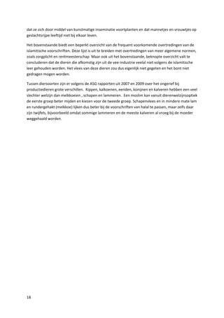 dat ze zich door middel van kunstmatige inseminatie voortplanten en dat mannetjes en vrouwtjes op
geslachtsrijpe leeftijd niet bij elkaar leven.

Het bovenstaande biedt een beperkt overzicht van de frequent voorkomende overtredingen van de
islamitische voorschriften. Deze lijst is uit te breiden met overtredingen van meer algemene normen,
zoals zorgplicht en rentmeesterschap Maar ook uit het bovenstaande, beknopte overzicht valt te
concluderen dat de dieren die afkomstig zijn uit de vee-industrie veelal niet volgens de islamitische
leer gehouden worden. Het vlees van deze dieren zou dus eigenlijk niet gegeten en het bont niet
gedragen mogen worden.

Tussen diersoorten zijn er volgens de ASG rapporten uit 2007 en 2009 over het ongerief bij
productiedieren grote verschillen. Kippen, kalkoenen, eenden, konijnen en kalveren hebben een veel
slechter welzijn dan melkkoeien , schapen en lammeren. Een moslim kan vanuit dierenwelzijnsoptiek
de eerste groep beter mijden en kiezen voor de tweede groep. Schapenvlees en in mindere mate lam
en rundergehakt (melkkoe) lijken dus beter bij de voorschriften van halal te passen, maar zelfs daar
zijn twijfels, bijvoorbeeld omdat sommige lammeren en de meeste kalveren al vroeg bij de moeder
weggehaald worden.




18
 