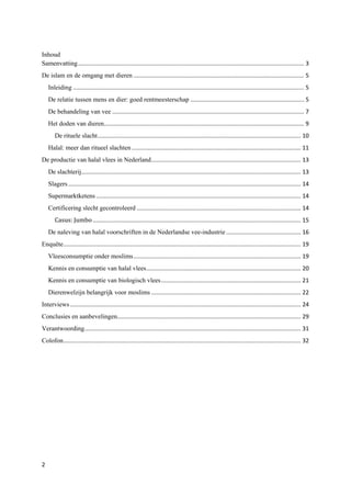 Inhoud
Samenvatting ........................................................................................................................................... 3
De islam en de omgang met dieren ......................................................................................................... 5
    Inleiding .............................................................................................................................................. 5
    De relatie tussen mens en dier: goed rentmeesterschap ...................................................................... 5
    De behandeling van vee ...................................................................................................................... 7
    Het doden van dieren ........................................................................................................................... 9
       De rituele slacht ............................................................................................................................. 10
    Halal: meer dan ritueel slachten ........................................................................................................ 11
De productie van halal vlees in Nederland ............................................................................................ 13
    De slachterij....................................................................................................................................... 13
    Slagers ............................................................................................................................................... 14
    Supermarktketens .............................................................................................................................. 14


       Casus: Jumbo ................................................................................................................................ 15
    Certificering slecht gecontroleerd ..................................................................................................... 14


    De naleving van halal voorschriften in de Nederlandse vee-industrie .............................................. 16
Enquête .................................................................................................................................................. 19
    Vleesconsumptie onder moslims ....................................................................................................... 19
    Kennis en consumptie van halal vlees ............................................................................................... 20
    Kennis en consumptie van biologisch vlees ...................................................................................... 21
    Dierenwelzijn belangrijk voor moslims ............................................................................................ 22
Interviews .............................................................................................................................................. 24
Conclusies en aanbevelingen................................................................................................................. 29
Verantwoording ..................................................................................................................................... 31
Colofon .................................................................................................................................................. 32




2
 