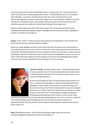 Dat maar weinig moslims weten wat biologisch vlees is, verbaast hem niet. “Heel weinig mensen
weten hoe dieren hier in Nederland gehouden worden.” Veel Marokkanen kennen als voorbeeld
alleen Marokko, waar dieren veel beter leven. Maar als er meer aandacht komt voor de
levensomstandigheden van dieren, zullen zeker jongeren zich dat aantrekken. Cheppih is een groot
voorstander van biologisch vlees. “Als biologisch halal vlees op de markt komt kun je een punt
bereiken waarop je kunt stellen dat moslims alleen biologisch halal mogen eten.”

Moslims zouden volgens hem ook minder vlees moeten eten. Hij waarschuwt echter dat een
dergelijke bewustwording langzaam zal gaan. Gelovigen kan niet zomaar iets worden opgelegd, ze
moeten er ook zelf van overtuigd zijn.



Osman, Turkse moslim: “Ik was als kind een keer kippen aan het bekogelen en toen vertelde mijn
familie dat dat niet mag. God zal je daarvoor straffen.”

Osman eet vrijwel dagelijks veel vlees. Hij eet zowel halal vlees als gewoon vlees. Dierenwelzijn is
een onderwerp waar hij zich niet zo druk om maakt. Als hij vlees koopt staat hij niet stil bij het leven
van het dier. Wel vertelt het geloof hem dat men goed met dieren om moet gaan. Je mag ze dus niet
mishandelen. Wat betreft halal vlees denkt hij dat de levensomstandigheden van dieren ook een rol
spelen. Halal vlees komt volgens hem waarschijnlijk niet van dieren die wettig gehouden worden,
maar dat is de verantwoordelijkheid van de veehouder en niet van de koper.




                             Yassmine el Ksaihi, voorzitter Poldermoskee: “Voorheen konden mensen
                             de smoes gebruiken dat ze niet aan ritueel geslacht vlees konden komen
                             en daarom gewoon vlees aten. Nu is het overal te koop en kunnen ze dit
                             excuus niet langer gebruiken.”

                              El Ksaihi eet zelf altijd halal vlees. Ze heeft het gevoel dat het beter voor
                              haar is, omdat het vlees gezegend is. Hoewel ze wel zegt dierenwelzijn
                              belangrijk te vinden, geeft ze ook aan dat ze er tijdens het kopen van
                              vlees niet mee bezig is hoe het dier heeft geleefd. De stap naar biologisch
                              halal vlees zou ze alleen maken als ze daar niet te veel moeite voor hoeft
                              te doen en het niet te duur is. Dierenwelzijn is volgens El Ksaihi geen
                              belangrijk gespreksonderwerp onder moslims. Ze kan zich één imam
herinneren die een keer iets over het onderwerp heeft gezegd. Als men zich er al druk om maakt dan
is dat meestal tijdelijk, naar aanleiding van iets in het nieuws of op televisie waarmee ze
geconfronteerd zijn. Wat haar betreft is dat ook logisch, ritueel slachten is verplicht maar voor de
dieren zorgen niet.



Hasna, Marokkaanse moslim: “Als ik het bij de islamitische slager koop is het niet mijn
verantwoordelijkheid als blijkt dat het vlees niet echt halal is.”



25
 