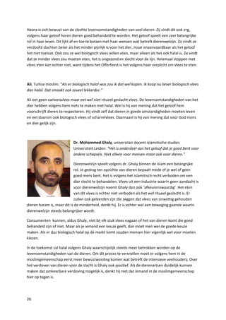 Hasna is zich bewust van de slechte levensomstandigheden van veel dieren. Zij vindt dit ook erg,
volgens haar geloof horen dieren goed behandeld te worden. Het geloof speelt een zeer belangrijke
rol in haar leven. Dit lijkt af en toe te botsen met haar wensen wat betreft dierenwelzijn. Zo vindt ze
verdoofd slachten beter als het minder pijnlijk is voor het dier, maar onaanvaardbaar als het geloof
het niet toelaat. Ook zou ze wel biologisch vlees willen eten, maar alleen als het ook halal is. Ze vindt
dat ze minder vlees zou moeten eten, het is ongezond en slecht voor de lijn. Helemaal stoppen met
vlees eten kan echter niet, want tijdens het Offerfeest is het volgens haar verplicht om vlees te eten.



Ali, Turkse moslim: “Als er biologisch halal was zou ik dat wel kopen. Ik koop nu liever biologisch vlees
dan halal. Dat smaakt ook zoveel lekkerder.”

Ali eet geen varkensvlees maar eet wel niet-ritueel geslacht vlees. De levensomstandigheden van het
dier hebben volgens hem niets te maken met halal. Wel is hij van mening dat het geloof hem
voorschrijft dieren te respecteren. Hij vindt zelf dat dieren in goede omstandigheden moeten leven
en eet daarom ook biologisch vlees of scharrelvlees. Daarnaast is hij van mening dat voor God mens
en dier gelijk zijn.



                            Dr. Mohammed Ghaly, universitair docent islamitische studies
                            Universiteit Leiden: “Het is onderdeel van het geloof dat je goed bent voor
                            andere schepsels. Niet alleen voor mensen maar ook voor dieren.”

                            Dierenwelzijn speelt volgens dr. Ghaly binnen de islam een belangrijke
                            rol. Je gedrag ten opzichte van dieren bepaalt mede of je wel of geen
                            goed mens bent. Het is volgens het islamitisch recht verboden om een
                            dier slecht te behandelen. Vlees uit een industrie waarin geen aandacht is
                            voor dierenwelzijn noemt Ghaly dan ook ‘afkeurenswaardig’. Het eten
                            van dit vlees is echter niet verboden als het wel ritueel geslacht is. Er
                            zullen ook geleerden zijn die zeggen dat vlees van onwettig gehouden
dieren haram is, maar dit is de minderheid, denkt hij. Er is echter wel een beweging gaande waarin
dierenwelzijn steeds belangrijker wordt.

Consumenten kunnen, aldus Ghaly, niet bij elk stuk vlees nagaan of het van dieren komt die goed
behandeld zijn of niet. Maar als je iemand een keuze geeft, dan moet men wel de goede keuze
maken. Als er dus biologisch halal op de markt komt zouden mensen hier eigenlijk wel voor moeten
kiezen.

In de toekomst zal halal volgens Ghaly waarschijnlijk steeds meer betrokken worden op de
levensomstandigheden van de dieren. Om dit proces te versnellen moet er volgens hem in de
moslimgemeenschap eerst meer bewustwording komen wat betreft de intensieve veehouderij. Over
het verdoven van dieren voor de slacht is Ghaly ook positief. Als de dierenartsen duidelijk kunnen
maken dat omkeerbare verdoving mogelijk is, denkt hij niet dat iemand in de moslimgemeenschap
hier op tegen is.




26
 