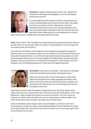 Ruud Peters, hoogleraar Arabische taal en cultuur UvA: “Kippen leven
                           meestal niet in heel goede omstandigheden. Je zou hun vlees daarom
                           haram kunnen noemen.”

                        Er is veel aandacht voor dierenwelzijn in de Koran, formeel gezien zijn
                        mensen verantwoordelijk voor de zorg voor dieren. Maar in de praktijk
                        komt hier maar weinig van terecht. Volgens Peters is de Koran
                        betrekkelijk vaag in de formulering, het is allemaal afhankelijk van de
                        wijze waarop je de teksten interpreteert. Maar feit is wel dat dieren een
                        goed leven moeten hebben gehad. De omstandigheden van met name
kippen zouden daarom redelijkerwijs haram genoemd kunnen worden.



Sevim, Turkse moslim: “Het is hetzelfde als een diepvriespizza bij de supermarkt waar dan steenoven
op staat. Dat is toch ook niet waar. Maar voor moslims is het gemakkelijk om ervan uit te gaan dat
als er halal op staat, het ook halal is.”

Sevim heeft niet veel affiniteit met de regels die vanuit het geloof zijn opgelegd als het gaat om
vleesconsumptie. Ze eet varkensvlees en geen halal. Zij vertrouwt er ook niet op dat het vlees dat als
halal verkocht wordt echt halal is. Ze vindt het naïef dat anderen dat wel zomaar geloven. Ze vindt
het wel belangrijk dat dieren een zo natuurlijk mogelijk leven hebben gehad. Ze koopt echter geen
biologisch vlees want ze vertrouwt er niet op dat het echt biologisch is. Dierenwelzijn vindt ze wel
belangrijk, maar niet belangrijk genoeg, want “anders was ik wel vegetariër geweest”.



                           Farid Tabarki, onderzoeker en presentator: “Vlees speelt een belangrijke
                           rol binnen de islamitische gemeenschap. Het bepaalt je status.”

                           Tijdens zijn onderzoek onder Turkse en Marokkaanse moslims heeft
                           Tabarki nooit iets gehoord over regels aangaande dierenwelzijn. Men
                           maakt zich ook niet zo druk over het feit of vlees halal is, het gaat erom
                           iets te kopen waar halal op staat. Het is meer uiterlijk vertoon dan een
                           overtuiging van binnenuit.

Tabarki weet niet wat er over dierenwelzijn in de geschriften staat. De meeste moslims weten
volgens hem niet wat er in de geschriften staat. “De moslim die de Koran heeft gelezen, moet ik nog
tegenkomen.” Maar de regels voor halal zijn er wel juist voor de dieren. Het is een manier van
respect tonen. Ook de slacht zelf vindt hij een vorm van respect. Dieren machinaal doden is wat
anders dan alle dieren apart zelf doden, het zorgt voor een hechtere band.

Turken en Marokkanen weten volgens Tabarki niet wat biologisch is, omdat ze er niet mee in
aanraking komen. Ze doen hun inkopen voornamelijk bij goedkope Turkse of Marokkaanse winkels
die dit niet verkopen. Het is hen dan ook niet echt aan te rekenen dat ze maar weinig vragen stellen
over de herkomst van hun vlees.




27
 