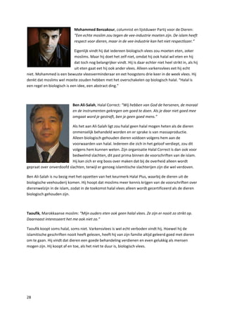 Mohammed Benzakour, columnist en lijstduwer Partij voor de Dieren:
                              “Een echte moslim zou tegen de vee-industrie moeten zijn. De islam heeft
                              respect voor dieren, maar in de vee-industrie kan het niet respectlozer.”

                             Eigenlijk vindt hij dat iedereen biologisch vlees zou moeten eten, zeker
                             moslims. Maar hij doet het zelf niet, omdat hij ook halal wil eten en hij
                             dat toch nog belangrijker vindt. Hij is daar echter niet heel strikt in, als hij
                             uit eten gaat eet hij ook ander vlees. Alleen varkensvlees eet hij echt
niet. Mohammed is een bewuste vleesverminderaar en eet hoogstens drie keer in de week vlees. Hij
denkt dat moslims wel moeite zouden hebben met het overschakelen op biologisch halal. “Halal is
een regel en biologisch is een idee, een abstract ding.”



                             Ben Ali-Salah, Halal Correct: “Wij hebben van God de hersenen, de moraal
                             en de instrumenten gekregen om goed te doen. Als je daar niet goed mee
                             omgaat word je gestraft, ben je geen goed mens.”

                          Als het aan Ali-Salah ligt zou halal geen halal mogen heten als de dieren
                          onmenselijk behandeld worden en er sprake is van massaproductie.
                          Alleen biologisch gehouden dieren voldoen volgens hem aan de
                          voorwaarden van halal. Iedereen die zich in het geloof verdiept, zou dit
                          volgens hem kunnen weten. Zijn organisatie Halal Correct is dan ook voor
                          bedwelmd slachten, dit past prima binnen de voorschriften van de islam.
                          Hij kan zich er erg boos over maken dat bij de overheid alleen wordt
gepraat over onverdoofd slachten, terwijl er genoeg islamitische slachterijen zijn die wel verdoven.

Ben Ali-Salah is nu bezig met het opzetten van het keurmerk Halal Plus, waarbij de dieren uit de
biologische veehouderij komen. Hij hoopt dat moslims meer kennis krijgen van de voorschriften over
dierenwelzijn in de islam, zodat in de toekomst halal vlees alleen wordt gecertificeerd als de dieren
biologisch gehouden zijn.



Taoufik, Marokkaanse moslim: “Mijn ouders eten ook geen halal vlees. Ze zijn er nooit zo strikt op.
Daarnaast interesseert het me ook niet zo.”

Taoufik koopt soms halal, soms niet. Varkensvlees is wel echt verboden vindt hij. Hoewel hij de
islamitische geschriften nooit heeft gelezen, heeft hij van zijn familie altijd geleerd goed met dieren
om te gaan. Hij vindt dat dieren een goede behandeling verdienen en even gelukkig als mensen
mogen zijn. Hij koopt af en toe, als het niet te duur is, biologisch vlees.




28
 