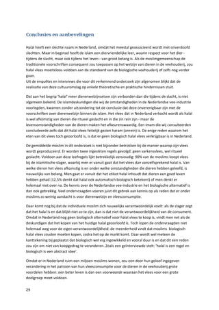 Conclusies en aanbevelingen

Halal heeft een slechte naam in Nederland, omdat het meestal geassocieerd wordt met onverdoofd
slachten. Maar in beginsel heeft de islam een diervriendelijke leer, waarin respect voor het dier -
tijdens de slacht, maar ook tijdens het leven - van groot belang is. Als de moslimgemeenschap de
traditionele voorschriften consequent zou toepassen op het welzijn van dieren in de veehouderij, zou
halal vlees moeiteloos voldoen aan de standaard van de biologische veehouderij of zelfs nog verder
gaan.
Uit de enquêtes en interviews die voor dit verkennend onderzoek zijn afgenomen blijkt dat de
realisatie van deze cultuuromslag op enkele theoretische en praktische hindernissen stuit.

Dat aan het begrip ‘halal’ meer dierenwelzijnseisen zijn verbonden dan die tijdens de slacht, is niet
algemeen bekend. De islamdeskundigen die wij de omstandigheden in de Nederlandse vee-industrie
voorlegden, kwamen zonder uitzondering tot de conclusie dat deze onverenigbaar zijn met de
voorschriften over dierenwelzijn binnen de islam. Het vlees dat in Nederland verkocht wordt als halal
is wel afkomstig van dieren die ritueel geslacht en in die zin rein zijn - maar de
levensomstandigheden van de dieren maken het afkeurenswaardig. Een imam die wij consulteerden
concludeerde zelfs dat dit halal vlees feitelijk gezien haram (onrein) is. De enige reden waarom het
eten van dit vlees toch geoorloofd is, is dat er geen biologisch halal vlees verkrijgbaar is in Nederland.

De gemiddelde moslim in dit onderzoek is niet bijzonder betrokken bij de manier waarop zijn vlees
wordt geproduceerd. Er worden twee ingesleten regels gevolgd: geen varkensvlees, wel ritueel
geslacht. Voldoen aan deze leefregels lijkt betrekkelijk eenvoudig: 90% van de moslims koopt vlees
bij de islamitische slager, waarbij men er vanuit gaat dat het vlees dan vanzelfsprekend halal is. Van
welke dieren het vlees afkomstig is en onder welke omstandigheden die dieren hebben geleefd, is
nauwelijks van belang. Men gaat er vanuit dat het etiket halal inhoudt dat dieren een goed leven
hebben gehad (12,5% denkt dat halal ook automatisch biologisch betekent) of men denkt er
helemaal niet over na. De kennis over de Nederlandse vee-industrie en het biologische alternatief is
dan ook gebrekkig. Veel ondervraagden voeren juist dit gebrek aan kennis op als reden dat er onder
moslims zo weinig aandacht is voor dierenwelzijn en vleesconsumptie.

Daar komt nog bij dat de individuele moslim zich nauwelijks verantwoordelijk voelt: als de slager zegt
dat het halal is en dat blijkt niet zo te zijn, dan is dat niet de verantwoordelijkheid van de consument.
Omdat in Nederland nog geen biologisch alternatief voor halal vlees te koop is, vindt men net als de
deskundigen dat het kopen van het huidige halal geoorloofd is. Toch lopen de ondervraagden niet
helemaal weg voor de eigen verantwoordelijkheid: de meerderheid vindt dat moslims biologisch
halal vlees zouden moeten kopen, zodra het op de markt komt. Daar wordt wel meteen de
kanttekening bij geplaatst dat biologisch wel erg ingewikkeld en vooral duur is en dat dit een reden
zou zijn om niet van koopgedrag te veranderen. Zoals een geïnterviewde stelt: ‘halal is een regel en
biologisch is een abstract idee’.

Omdat er in Nederland ruim een miljoen moslims wonen, zou een door hun geloof ingegeven
verandering in het patroon van hun vleesconsumptie voor de dieren in de veehouderij grote
voordelen hebben: een beter leven is dan een voorwaarde waaraan het vlees voor een grote
doelgroep moet voldoen.

29
 