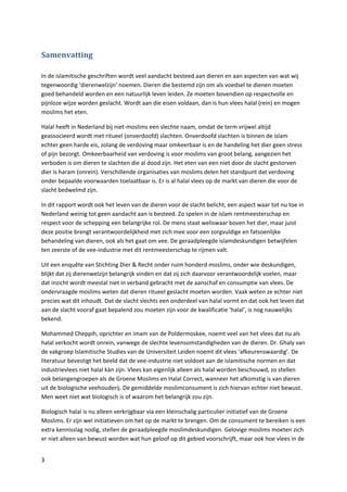 Samenvatting

In de islamitische geschriften wordt veel aandacht besteed aan dieren en aan aspecten van wat wij
tegenwoordig ‘dierenwelzijn’ noemen. Dieren die bestemd zijn om als voedsel te dienen moeten
goed behandeld worden en een natuurlijk leven leiden. Ze moeten bovendien op respectvolle en
pijnloze wijze worden geslacht. Wordt aan die eisen voldaan, dan is hun vlees halal (rein) en mogen
moslims het eten.

Halal heeft in Nederland bij niet-moslims een slechte naam, omdat de term vrijwel altijd
geassocieerd wordt met ritueel (onverdoofd) slachten. Onverdoofd slachten is binnen de islam
echter geen harde eis, zolang de verdoving maar omkeerbaar is en de handeling het dier geen stress
of pijn bezorgt. Omkeerbaarheid van verdoving is voor moslims van groot belang, aangezien het
verboden is om dieren te slachten die al dood zijn. Het eten van een niet door de slacht gestorven
dier is haram (onrein). Verschillende organisaties van moslims delen het standpunt dat verdoving
onder bepaalde voorwaarden toelaatbaar is. Er is al halal vlees op de markt van dieren die voor de
slacht bedwelmd zijn.

In dit rapport wordt ook het leven van de dieren voor de slacht belicht, een aspect waar tot nu toe in
Nederland weinig tot geen aandacht aan is besteed. Zo spelen in de islam rentmeesterschap en
respect voor de schepping een belangrijke rol. De mens staat weliswaar boven het dier, maar juist
deze positie brengt verantwoordelijkheid met zich mee voor een zorgvuldige en fatsoenlijke
behandeling van dieren, ook als het gaat om vee. De geraadpleegde islamdeskundigen betwijfelen
ten zeerste of de vee-industrie met dit rentmeesterschap te rijmen valt.

Uit een enquête van Stichting Dier & Recht onder ruim honderd moslims, onder wie deskundigen,
blijkt dat zij dierenwelzijn belangrijk vinden en dat zij zich daarvoor verantwoordelijk voelen, maar
dat inzicht wordt meestal niet in verband gebracht met de aanschaf en consumptie van vlees. De
ondervraagde moslims weten dat dieren ritueel geslacht moeten worden. Vaak weten ze echter niet
precies wat dit inhoudt. Dat de slacht slechts een onderdeel van halal vormt en dat ook het leven dat
aan de slacht vooraf gaat bepalend zou moeten zijn voor de kwalificatie ‘halal’, is nog nauwelijks
bekend.

Mohammed Cheppih, oprichter en imam van de Poldermoskee, noemt veel van het vlees dat nu als
halal verkocht wordt onrein, vanwege de slechte levensomstandigheden van de dieren. Dr. Ghaly van
de vakgroep Islamitische Studies van de Universiteit Leiden noemt dit vlees ‘afkeurenswaardig’. De
literatuur bevestigt het beeld dat de vee-industrie niet voldoet aan de islamitische normen en dat
industrievlees niet halal kàn zijn. Vlees kan eigenlijk alleen als halal worden beschouwd, zo stellen
ook belangengroepen als de Groene Moslims en Halal Correct, wanneer het afkomstig is van dieren
uit de biologische veehouderij. De gemiddelde moslimconsument is zich hiervan echter niet bewust.
Men weet niet wat biologisch is of waarom het belangrijk zou zijn.

Biologisch halal is nu alleen verkrijgbaar via een kleinschalig particulier initiatief van de Groene
Moslims. Er zijn wel initiatieven om het op de markt te brengen. Om de consument te bereiken is een
extra kennisslag nodig, stellen de geraadpleegde moslimdeskundigen. Gelovige moslims moeten zich
er niet alleen van bewust worden wat hun geloof op dit gebied voorschrijft, maar ook hoe vlees in de


3
 