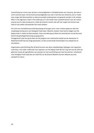 Voorlichting aan imams over de barre omstandigheden in de Nederlandse vee-industrie, die vaak in
schril contrast staan met de levensomstandigheden van vee in het land van herkomst, kan er mede
voor zorgen dat dierenwelzijn en vleesconsumptie onderwerpen van gesprek worden in de moskee.
Meer in het algemeen moet in het onderwijs en in de media meer aandacht komen voor de manier
waarop wij ons vlees produceren, zodat de kritische moslim ook zelf met vragen kan komen over
halal en aan welke voorwaarden het moet voldoen.

Om echt een mentaliteitsverandering teweeg te brengen zal er meer moeten gebeuren dan het
simpelweg introduceren van biologisch halal vlees. Moslims moeten meer kennis krijgen van het
begrip halal in relatie tot dierenwelzijn. Deze verandering zal alleen tot stand komen als de discussie
binnen de geloofsgemeenschap op gang komt.
Hoopgevend is dat een groot deel van de jongeren een realistischer beeld van de vleessector in
Nederland heeft dan de vorige generaties, en dat zij ook eerder bereid lijken hun eetpatroon te
veranderen.

Organisaties zoals Stichting Dier & Recht kunnen aan deze ontwikkelingen bijdragen met rapporten
zoals deze, met nader onderzoek naar aspecten van het begrip halal die hier nog niet aan de orde zijn
gekomen (zoals de ingrediënten van veevoer) en met voorlichting over hoe het ook kan: initiatieven
voor biologisch halal zoals die van Halal Plus en de Groene Moslims kunnen rekenen op onze
aandacht en steun.




30
 