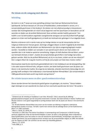 De islam en de omgang met dieren

Inleiding

De Islam is in de 7e eeuw van onze jaartelling ontstaan toen God aan Mohammed de Koran
openbaarde. De Koran bestaat uit 114 sūras of hoofdstukken, onderverdeeld in verzen, en is
oorspronkelijk geschreven in het Arabisch. De teksten zijn niet altijd eenvoudig te interpreteren;
vandaar dat moslimgeleerden al in de 8e eeuw begonnen met het opschrijven en bestuderen van de
woorden en daden van de profeet Mohammed. Deze verhalen worden hadiths genoemd. 1 Een
hadith is een via betrouwbare zegslieden overgeleverde weergave van wat de profeet heeft gezegd,
gedaan en al dan niet heeft goedgekeurd, en biedt een leidraad voor gelovigen in hun dagelijks leven.

Moslims oriënteren zich in sterke mate op hun heilige teksten en op de interpretaties die hun
religieuze leidsmannen hieraan geven. Sommige uitleggers blijven zo dicht mogelijk bij de letterlijke
tekst, anderen stellen dat de teksten van Mohammed in zijn tijd en omgeving begrepen moeten
worden - hij leefde te midden van nomaden in een wereld waarin dieren een heel andere rol
speelden dan in de moderne westerse samenleving. Volgens Al-Hafiz Basheer Ahmad Masri, auteur
van het boek Animals in Islam 2, moeten de oorspronkelijke geschriften in de huidige tijd anders
gelezen worden. Wat zou de profeet Mohammed, als hij nu zou leven, vinden van de vee-industrie?
Dat is volgens Masri de vraag die moslims zich bij de consumptie van halal vlees moeten stellen. 3

Dierenwelzijn staat bij de islamitische geestelijkheid niet in het middelpunt van de belangstelling. Dat
is de reden waarom Richard Foltz, zelf geen moslim, een boek heeft geschreven over de plaats van
dieren in de islamitische traditie. De enige bij ons bekende, erkende islamitische deskundige die zich
grondig heeft verdiept in het onderwerp is voornoemde Basheer Ahmad Masri. Zijn oorspronkelijk in
1989 gepubliceerde boek wordt nog steeds veel geciteerd. 4

De relatie tussen mens en dier: goed rentmeesterschap

Dieren worden binnen het islamitische geloof gezien als gelovigen, als moslims. 5 Dieren hebben
eigen belangen en een waarde die los staat van hun eventuele waarde voor de mens. 6 De aarde is




1
  Ontleend aan de inleiding en hoofdstuk 1 van Foltz. Richard C. Foltz is docent bij de afdeling
godsdienstwetenschappen aan de Concordia Universiteit in Canada. Zijn boek Animals in Islamic Tradition and
Muslim Cultures is een goed toegankelijk en prettig leesbaar boek over de plaats van dieren in de islamitische
wereld.
2
  Dr. Al-Hafiz Basheer Ahmad Masri was imam van de moskee van Woking in Engeland, indertijd de
belangrijkste moskee in Europa. ‘Al-Hafiz’ noemt men mensen die de volledige Koran uit het hoofd kennen.
Masri is in 1992 overleden.
3
  Masri p. 16/26, 27; 26/43, 44.
4
  Het boek is in 2007 door The Islamic Foundation in samenwerking met Compassion in World Farming
opnieuw uitgebracht onder de titel Animal Welfare in Islam. De tekst is niet gewijzigd, alleen ontbreken er
twee hoofdstukken (over het varken en over de islamitische slachtmethode). Verwijzingen naar Masri zijn
‘dubbel’ genoteerd: het eerste paginanummer verwijst naar de oorspronkelijke uitgave uit 1989, het tweede
naar de uitgave uit 2007. De nummers van de noten zijn hetzelfde gebleven.
5
  Masri p. 11, 12/19.
6
  Foltz 2006, p. 4.

5
 