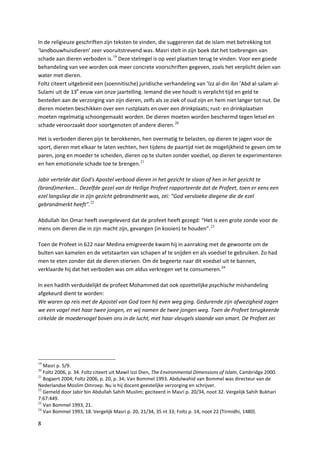 In de religieuze geschriften zijn teksten te vinden, die suggereren dat de islam met betrekking tot
‘landbouwhuisdieren’ zeer vooruitstrevend was. Masri stelt in zijn boek dat het toebrengen van
schade aan dieren verboden is. 19 Deze stelregel is op veel plaatsen terug te vinden. Voor een goede
behandeling van vee worden ook meer concrete voorschriften gegeven, zoals het verplicht delen van
water met dieren.
Foltz citeert uitgebreid een (soennitische) juridische verhandeling van ’Izz al-din ibn ’Abd al-salam al-
Sulami uit de 13e eeuw van onze jaartelling. Iemand die vee houdt is verplicht tijd en geld te
besteden aan de verzorging van zijn dieren, zelfs als ze ziek of oud zijn en hem niet langer tot nut. De
dieren moeten beschikken over een rustplaats en over een drinkplaats; rust- en drinkplaatsen
moeten regelmatig schoongemaakt worden. De dieren moeten worden beschermd tegen letsel en
schade veroorzaakt door soortgenoten of andere dieren. 20

Het is verboden dieren pijn te berokkenen, hen overmatig te belasten, op dieren te jagen voor de
sport, dieren met elkaar te laten vechten, hen tijdens de paartijd niet de mogelijkheid te geven om te
paren, jong en moeder te scheiden, dieren op te sluiten zonder voedsel, op dieren te experimenteren
en hen emotionele schade toe te brengen. 21

Jabir vertelde dat God's Apostel verbood dieren in het gezicht te slaan of hen in het gezicht te
(brand)merken... Dezelfde gezel van de Heilige Profeet rapporteerde dat de Profeet, toen er eens een
ezel langsliep die in zijn gezicht gebrandmerkt was, zei: "God vervloeke diegene die de ezel
gebrandmerkt heeft". 22

Abdullah ibn Omar heeft overgeleverd dat de profeet heeft gezegd: “Het is een grote zonde voor de
mens om dieren die in zijn macht zijn, gevangen (in kooien) te houden”. 23

Toen de Profeet in 622 naar Medina emigreerde kwam hij in aanraking met de gewoonte om de
bulten van kamelen en de vetstaarten van schapen af te snijden en als voedsel te gebruiken. Zo had
men te eten zonder dat de dieren stierven. Om de begeerte naar dit voedsel uit te bannen,
verklaarde hij dat het verboden was om aldus verkregen vet te consumeren. 24

In een hadith verduidelijkt de profeet Mohammed dat ook opzettelijke psychische mishandeling
afgekeurd dient te worden:
We waren op reis met de Apostel van God toen hij even weg ging. Gedurende zijn afwezigheid zagen
we een vogel met haar twee jongen, en wij namen de twee jongen weg. Toen de Profeet terugkeerde
cirkelde de moedervogel boven ons in de lucht, met haar vleugels slaande van smart. De Profeet zei




19
   Masri p. 5/9.
20
   Foltz 2006, p. 34. Foltz citeert uit Mawil Izzi Dien, The Environmental Dimensions of Islam, Cambridge 2000.
21
   Bogaert 2004; Foltz 2006, p. 20, p. 34; Van Bommel 1993. Abdulwahid van Bommel was directeur van de
Nederlandse Moslim Omroep. Nu is hij docent geestelijke verzorging en schrijver.
22
   Gemeld door Jabir bin Abdullah Sahih Muslim; geciteerd in Masri p. 20/34, noot 32. Vergelijk Sahih Bukhari
7:67:449.
23
   Van Bommel 1993, 21.
24
   Van Bommel 1993, 18. Vergelijk Masri p. 20, 21/34, 35 nt 33; Foltz p. 14, noot 22 (Tirmidhi, 1480).

8
 