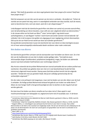 daarop: “Wie heeft de gevoelens van deze vogel gekwetst door haar jongen af te nemen? Geef haar
haar jongen terug”. 25

Ook het aanpassen van een dier aan de wensen van de mens is verboden. De profeet zei: "Scheer de
voorlok van een paard niet weg, want er is waardigheid verbonden aan deze voorlok; noch de manen,
want ze beschermen hem, noch zijn staart, want die is zijn vliegenmepper". 26

Linda Boogaert stelt dat de islamitische geschriften niet alleen een aantal vrij concrete voorschriften
voor de behandeling van dieren bevatten, maar zelfs een zeer uitgebreid stelsel van dierenrechten. 27
In de nieuwe editie van het boek van Masri 28 staan ‘animal rights’ nog steeds tussen
aanhalingstekens, en wat Bogaert ‘rechten’ noemt komt ook eerder overeen met de bekende ‘vijf
vrijheden’ die in de Europese Unie gelden als uitgangspunt voor regelgeving omtrent dierenwelzijn.
Ook op de site van Halal Correct wordt aan deze vijf vrijheden gerefereerd. 29
De opvallende overeenkomsten tussen de islamitische leer over dieren en deze twintigste-eeuwse
min of meer wetenschappelijk onderbouwde ideeën verdienen zeker nader onderzoek.

Het doden van dieren

De islamitische geschriften schrijven ook de voorwaarden voor het doden van dieren voor. Zo is het
één van de hoofdzonden om een dier te doden zonder geldige reden. "Vermijdt de zeven
afschuwelijke dingen (hoofdzonden): polytheïsme (veelgoderij), magie, het doden van ademende
wezens! wat God verboden heeft behalve voor rechtmatige redenen". 30

Abu Huraira noteerde dat de profeet Mohammed een voorval aanhaalde dat een andere profeet was
overkomen. Die profeet was gebeten door een mier en in zijn boosheid beval hij dat het hele
mierennest uitgeroeid moest worden. Daarop wees God deze profeet terecht met de volgende
woorden: ”Omdat één mier jou gestoken heeft, heb jij een volledige gemeenschap die mij
verheerlijkte uitgeroeid”. 31

Om die reden is de jachtsport niet toegestaan, maar ook het doden van een dier alleen voor de huid
is verboden. De heilige profeet Mohammed verbood het gebruik van huiden van wilde dieren. 32
Alleen als men honger heeft is het gerechtvaardigd een dier te slachten en dan mag de huid wel
worden gebruikt.

De islam keurt het doden van dieren omwille van hun vlees niet af. Vlees speelt in veel
moslimsamenlevingen een belangrijke rol, vegetarisme komt niet of nauwelijks voor. In de Koran

25
   Verteld door Abdul Rahman bin Abdullah bin Mas'ud. Sahih Muslim; geciteerd in Masri p. 29/49, noot 62;
vergelijk Abu Dawud 14:2669.
26
   Verteld door 'Utbah ibn Farqad Abu Abdillah al-Sulami. Abu Dawud; geciteerd in Masri p. 21/36, noot 40.
27
   Bogaert 2004, p. 2. Linda Bogaert was werkzaam bij het Centrum voor Islam in Europa. Haar artikel
Dierenrechten in de Islam is het resultaat van langdurige studie. Het wil aan de hand van een uitdieping van de
plaats van de dierenwereld in de islam een aanzet geven om gesprekken over de islam te verbreden en te
verdiepen (voorwoord).
28
   Masri 2007, p. 25.
29
   http://www.halalcorrect.com/articles/halalinbeweging/33/1/.
30
   Verteld door Abu Huraira. Masri p. 27/46, noot 51 en 52; vergelijk Sahih Muslim boek 1 hoofdstuk 39.
31
   Sahih Bukhari 4:54:536 en Sahih Muslim 26:5567-5569.
32
   Verteld door Abu Malik op gezag van zijn vader, Abu Dawud, Tirmidhi.

9
 