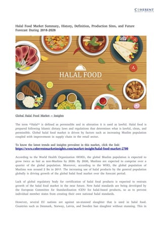 Halal Food Market Summary, History, Definition, Production Sites, and Future
Forecast During 2018-2026
Global Halal Food Market – Insights
The term “Halal” is defined as permissible and in alteration it is used as lawful. Halal food is
prepared following Islamic dietary laws and regulations that determines what is lawful, clean, and
permissible. Global halal food market is driven by factors such as increasing Muslim population
coupled with improvement in supply chain in the retail sector.
To know the latest trends and insights prevalent in this market, click the link:
https://www.coherentmarketinsights.com/market-insight/halal-food-market-2700
According to the World Health Organization (WHO), the global Muslim population is expected to
grow twice as fast as non-Muslims by 2030. By 2030, Muslims are expected to comprise over a
quarter of the global population. Moreover, according to the WHO, the global population of
Muslims was around 2 Bn in 2017. The increasing use of halal products by the general population
globally is driving growth of the global halal food market over the forecast period.
Lack of global regulatory body for certification of halal food products is expected to restrain
growth of the halal food market in the near future. New halal standards are being developed by
the European Committee for Standardization (CEN) for halal-based products, so as to prevent
individual member states from creating their own national halal standards.
However, several EU nations are against un-stunned slaughter that is used in halal food.
Countries such as Denmark, Norway, Latvia, and Sweden ban slaughter without stunning. This in
 