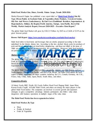 Halal Food Market Size, Share, Growth, Future Scope, Trends 2020-2026
Market Research Engine has published a new report titled as “Halal Food Market Size By
Type (Meat, Poultry & Seafood, Fruits & Vegetables, Dairy Products, Cereals & Grains,
Oil, Fats And Waxes, Confectionery), By End User (Traditional Retailers, Supermarkets &
Hypermarkets, Online), By Region (North America, Europe, Asia-Pacific, Rest of the
World), Market Analysis Report, Forecast 2020-2025 – Executive Data Report.”
The global Halal food Market will grow by US$ 2.9 Trillion by 2025 at a CAGR of 10.9% in the
given forecast period.
Browse Full Report: https://www.marketresearchengine.com/halal-food-market
Halal food refers to food items and beverages that are strictly prepared according to the rules
underlined by the Islamic dietary law. According to this law, alcohol, blood, pork, by-products of
pork and blood, animals that are dead before slaughtering, and those not killed in the name of
Allah are considered ‘haram’ or impermissible for consumption. Moreover, halal food products
are packaged and stored in utensils, which have been cleaned as per the prescribed guidelines.
Market Insights
The global Halal Food market is segregated on the basis of Type as Meat, Poultry & Seafood,
Fruits & Vegetables, Dairy Products, Cereals & Grains, Oil, Fats and Waxes, and Confectionery.
Based on End User the global Halal Food market is segmented in Traditional Retailers,
Supermarkets & Hypermarkets, and Online.
The global Halal Food market report provides geographic analysis covering regions, such as
North America, Europe, Asia-Pacific, and Rest of the World. The Halal Food market for each
region is further segmented for major countries including the U.S., Canada, Germany, the U.K.,
France, Italy, China, India, Japan, Brazil, South Africa, and others.
Competitive Rivalry
Al Islami Foods, BRF, Nestle, QL Foods, Saffron Road Food, Dagang Halal, Janan Meat,
Kawan Foods, Cargill, Al-Falah Halal Foods, and others are among the major players in the
global Halal Food market. The companies are involved in several growth and expansion
strategies to gain a competitive advantage. Industry participants also follow value chain
integration with business operations in multiple stages of the value chain.
The Halal Food Market has been segmented as below:
Halal Food Market, By Type
 Meat
 Poultry & Seafood
 Fruits & Vegetables
 