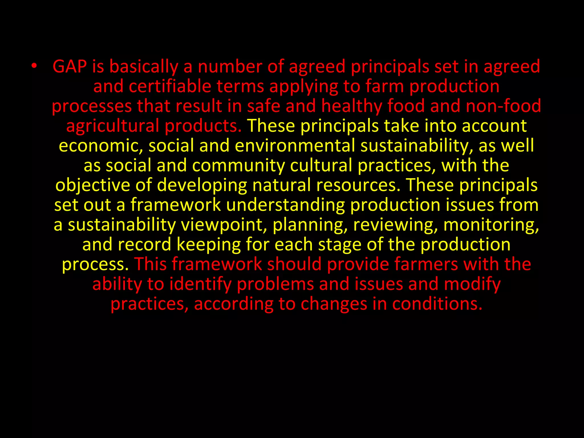GAP is basically a number of agreed principals set in agreed and certifiable terms applying to farm production processes that result in safe and healthy food and non-food agricultural products.  These principals take into account economic, social and environmental sustainability, as well as social and community cultural practices, with the objective of developing natural resources. These principals set out a framework understanding production issues from a sustainability viewpoint, planning, reviewing, monitoring, and record keeping for each stage of the production process.  This framework should provide farmers with the ability to identify problems and issues and modify practices, according to changes in conditions. 