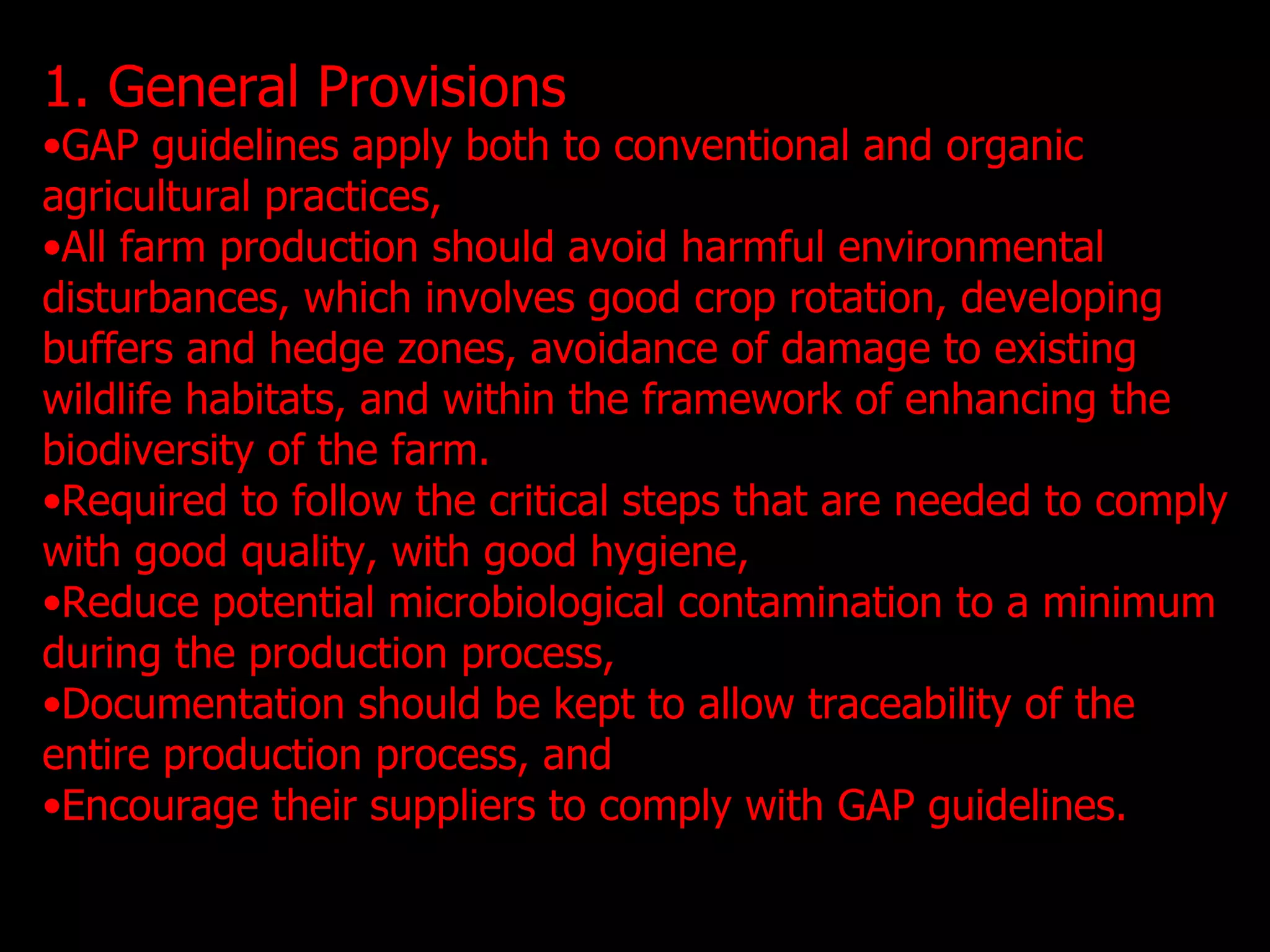 1. General Provisions GAP guidelines apply both to conventional and organic agricultural practices, All farm production should avoid harmful environmental disturbances, which involves good crop rotation, developing buffers and hedge zones, avoidance of damage to existing wildlife habitats, and within the framework of enhancing the biodiversity of the farm.  Required to follow the critical steps that are needed to comply with good quality, with good hygiene, Reduce potential microbiological contamination to a minimum during the production process, Documentation should be kept to allow traceability of the entire production process, and Encourage their suppliers to comply with GAP guidelines.  