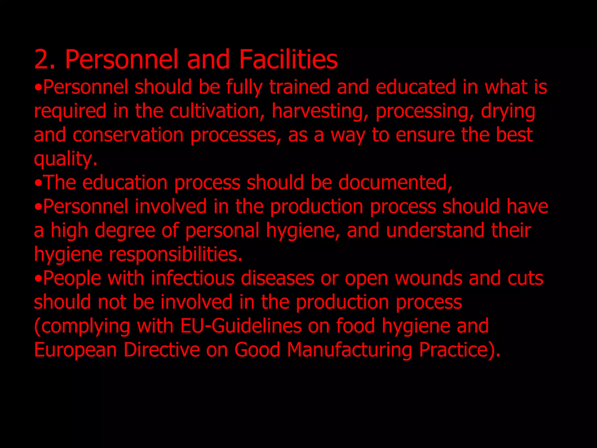 2. Personnel and Facilities Personnel should be fully trained and educated in what is required in the cultivation, harvesting, processing, drying and conservation processes, as a way to ensure the best quality. The education process should be documented, Personnel involved in the production process should have a high degree of personal hygiene, and understand their hygiene responsibilities. People with infectious diseases or open wounds and cuts should not be involved in the production process (complying with EU-Guidelines on food hygiene and European Directive on Good Manufacturing Practice). 
