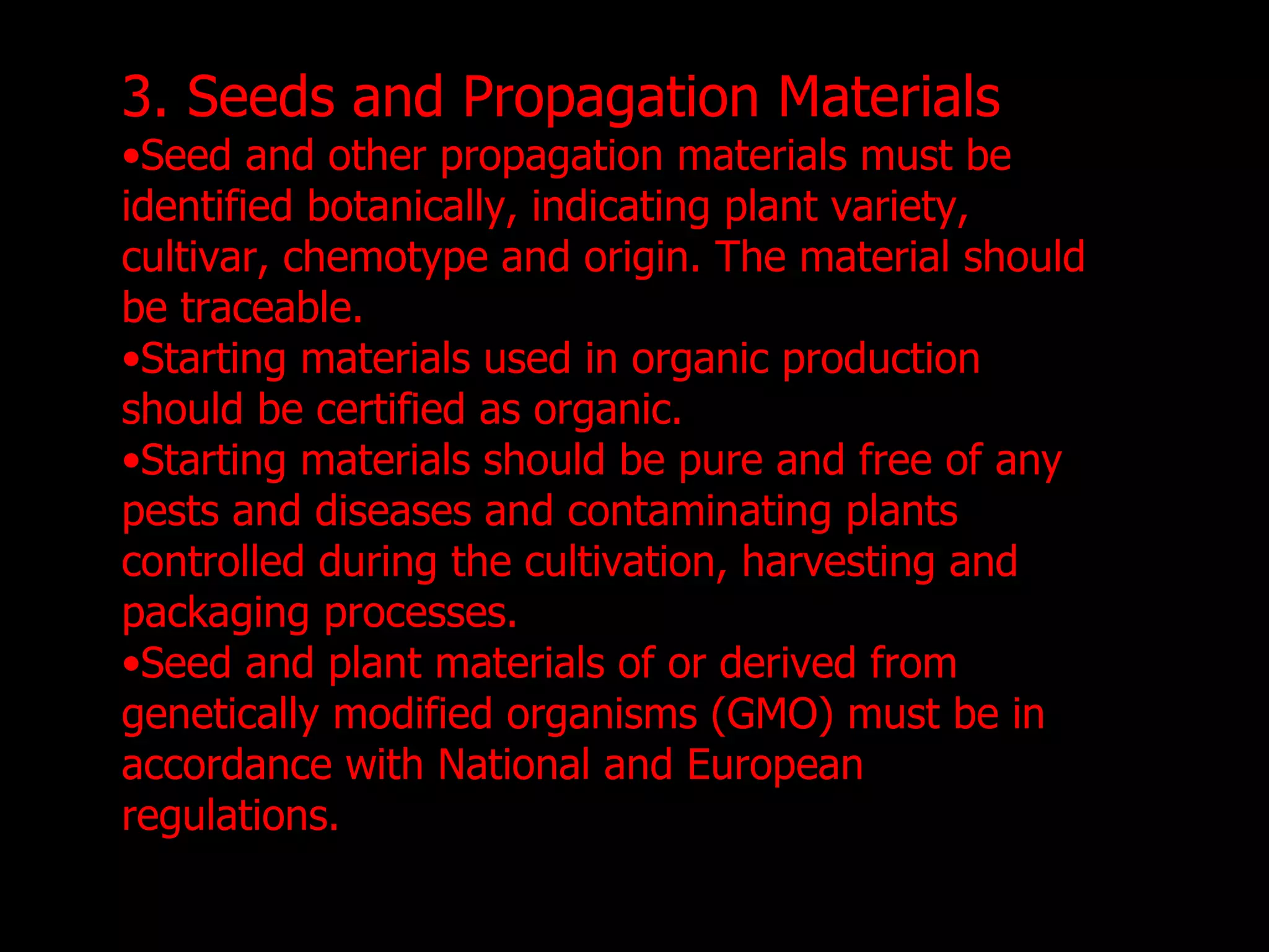 3. Seeds and Propagation Materials Seed and other propagation materials must be identified botanically, indicating plant variety, cultivar, chemotype and origin. The material should be traceable. Starting materials used in organic production should be certified as organic. Starting materials should be pure and free of any pests and diseases and contaminating plants controlled during the cultivation, harvesting and packaging processes.  Seed and plant materials of or derived from genetically modified organisms (GMO) must be in accordance with National and European regulations. 