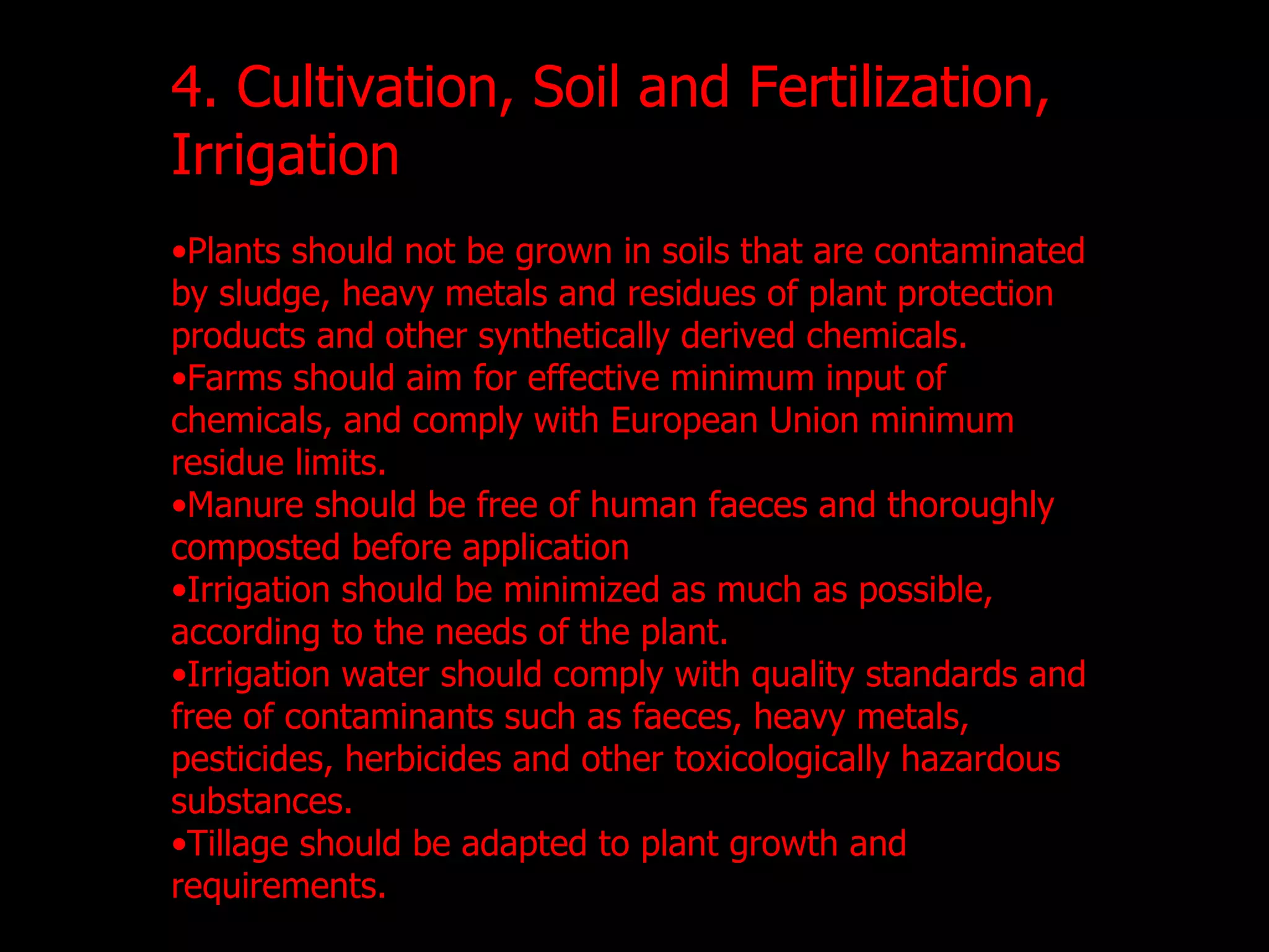 4. Cultivation, Soil and Fertilization, Irrigation Plants should not be grown in soils that are contaminated by sludge, heavy metals and residues of plant protection products and other synthetically derived chemicals. Farms should aim for effective minimum input of chemicals, and comply with European Union minimum residue limits. Manure should be free of human faeces and thoroughly composted before application Irrigation should be minimized as much as possible, according to the needs of the plant. Irrigation water should comply with quality standards and free of contaminants such as faeces, heavy metals, pesticides, herbicides and other toxicologically hazardous substances. Tillage should be adapted to plant growth and requirements. 