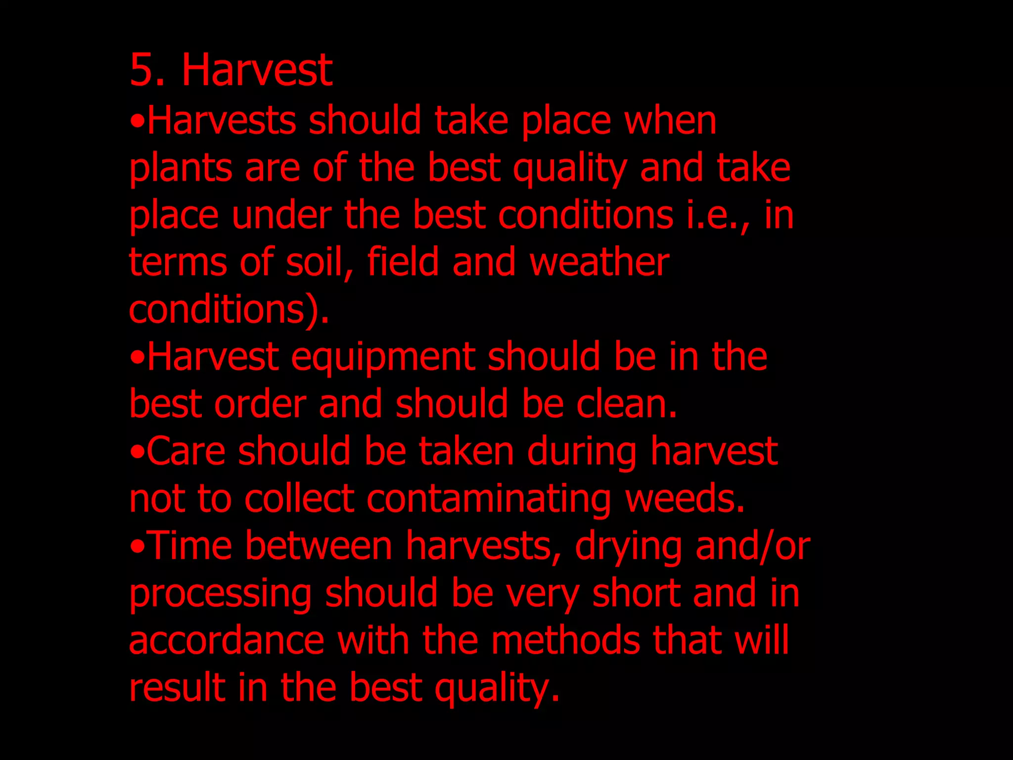 5. Harvest Harvests should take place when plants are of the best quality and take place under the best conditions i.e., in terms of soil, field and weather conditions). Harvest equipment should be in the best order and should be clean.  Care should be taken during harvest not to collect contaminating weeds. Time between harvests, drying and/or processing should be very short and in accordance with the methods that will result in the best quality. 