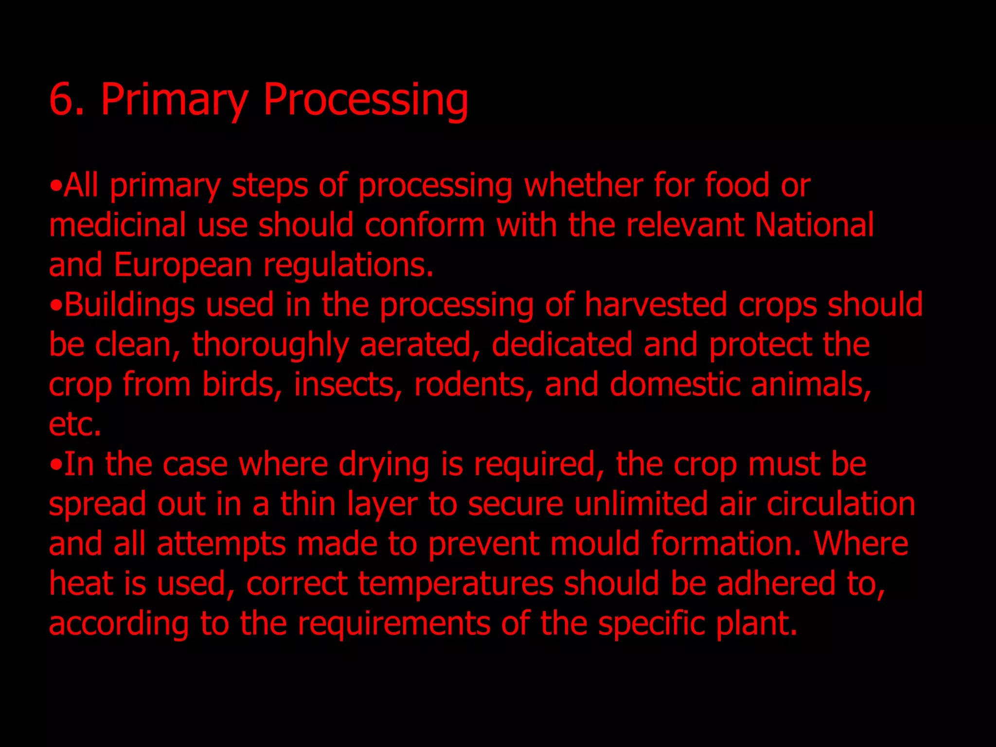 6. Primary Processing All primary steps of processing whether for food or medicinal use should conform with the relevant National and European regulations. Buildings used in the processing of harvested crops should be clean, thoroughly aerated, dedicated and protect the crop from birds, insects, rodents, and domestic animals, etc. In the case where drying is required, the crop must be spread out in a thin layer to secure unlimited air circulation and all attempts made to prevent mould formation. Where heat is used, correct temperatures should be adhered to, according to the requirements of the specific plant.  