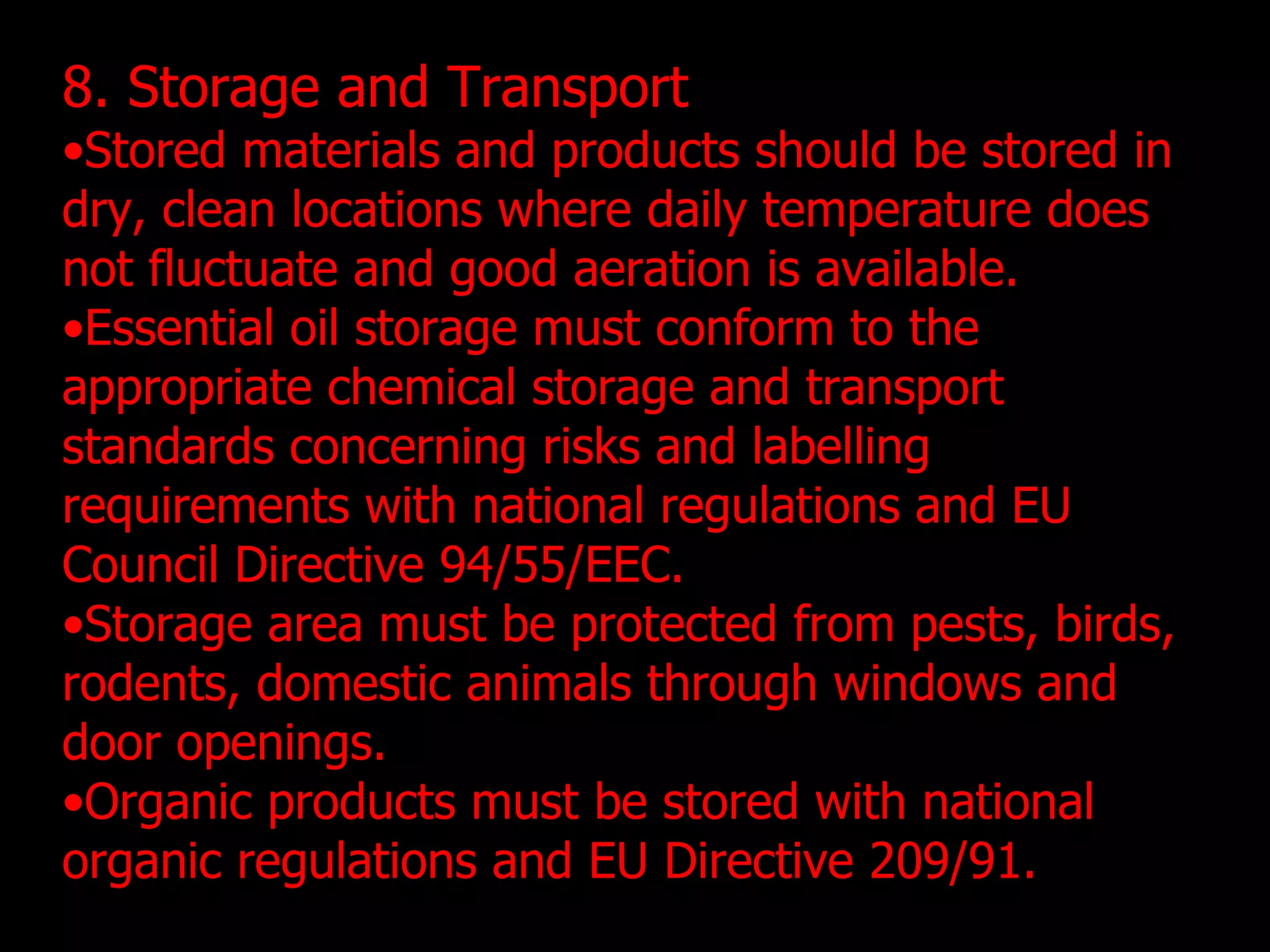8. Storage and Transport Stored materials and products should be stored in dry, clean locations where daily temperature does not fluctuate and good aeration is available.  Essential oil storage must conform to the appropriate chemical storage and transport standards concerning risks and labelling requirements with national regulations and EU Council Directive 94/55/EEC. Storage area must be protected from pests, birds, rodents, domestic animals through windows and door openings.  Organic products must be stored with national organic regulations and EU Directive 209/91. 