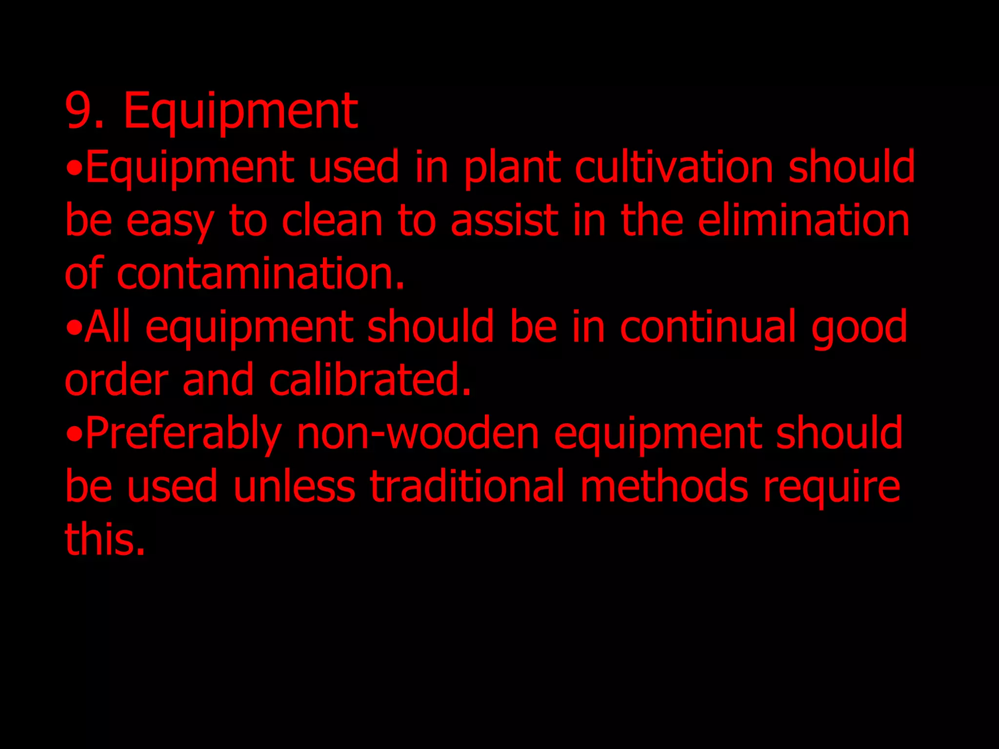 9. Equipment Equipment used in plant cultivation should be easy to clean to assist in the elimination of contamination. All equipment should be in continual good order and calibrated. Preferably non-wooden equipment should be used unless traditional methods require this.  