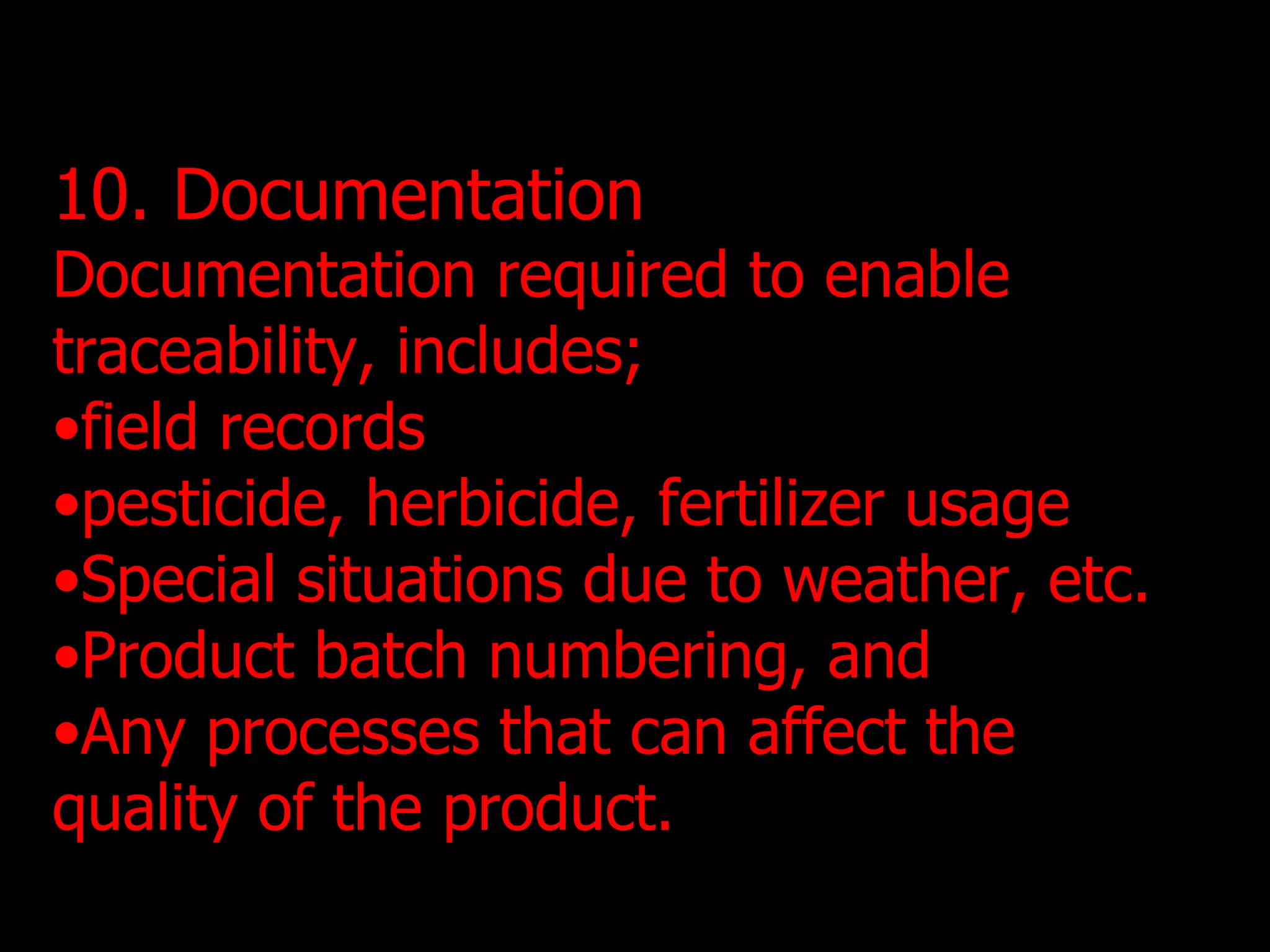 10. Documentation Documentation required to enable traceability, includes; field records pesticide, herbicide, fertilizer usage Special situations due to weather, etc. Product batch numbering, and Any processes that can affect the quality of the product. 
