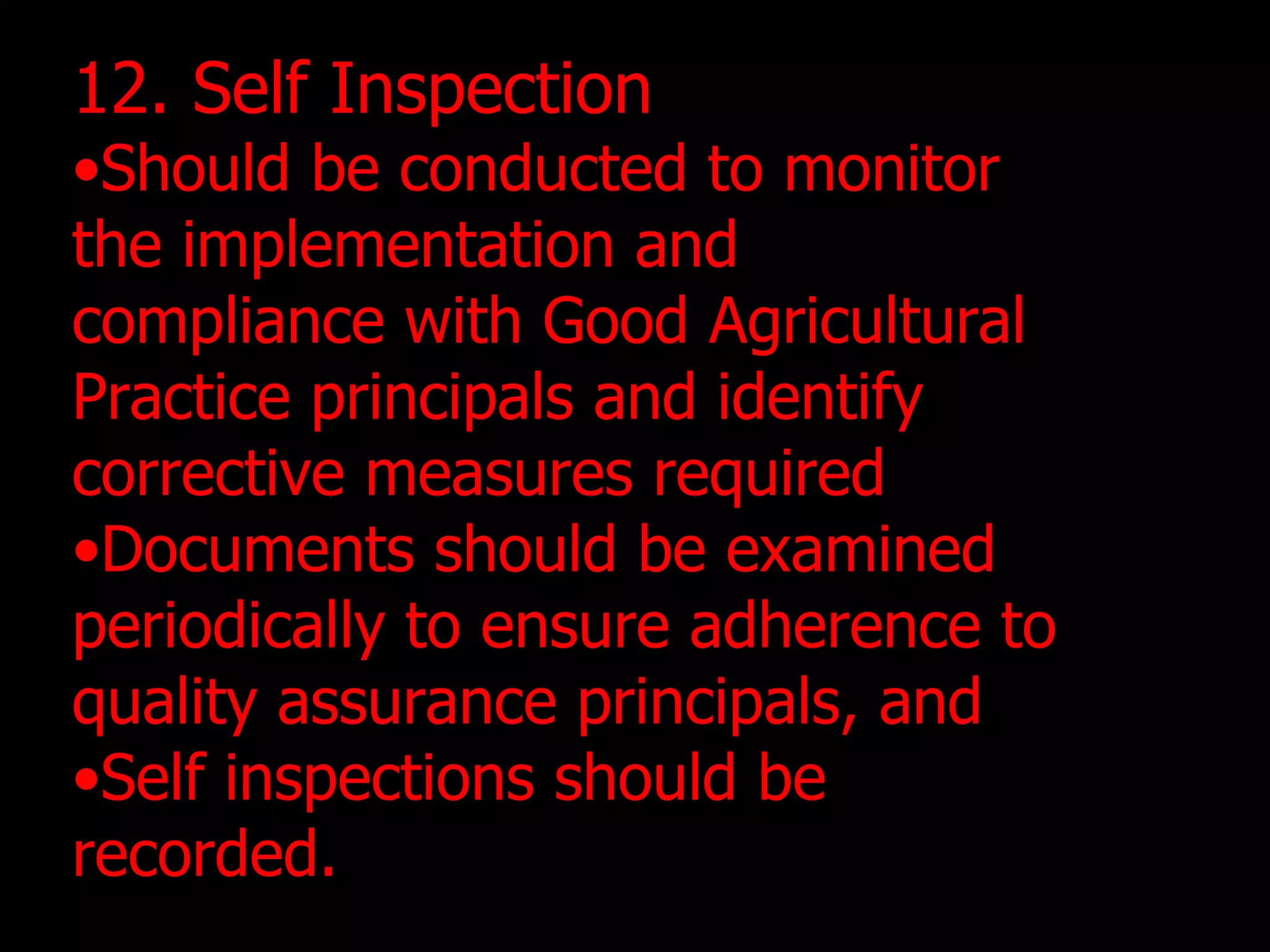 12. Self Inspection Should be conducted to monitor the implementation and compliance with Good Agricultural Practice principals and identify corrective measures required Documents should be examined periodically to ensure adherence to quality assurance principals, and Self inspections should be recorded. 