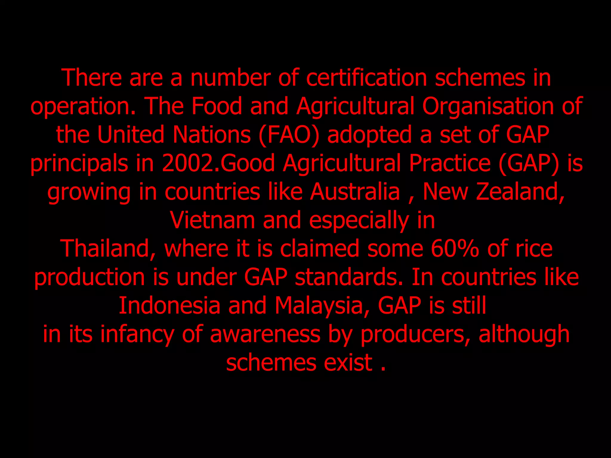 There are a number of certification schemes in operation. The Food and Agricultural Organisation of the United Nations (FAO) adopted a set of GAP  principals in 2002.Good Agricultural Practice (GAP) is growing in countries like Australia , New Zealand, Vietnam and especially in  Thailand, where it is claimed some 60% of rice production is under GAP standards. In countries like Indonesia and Malaysia, GAP is still  in its infancy of awareness by producers, although schemes exist . 