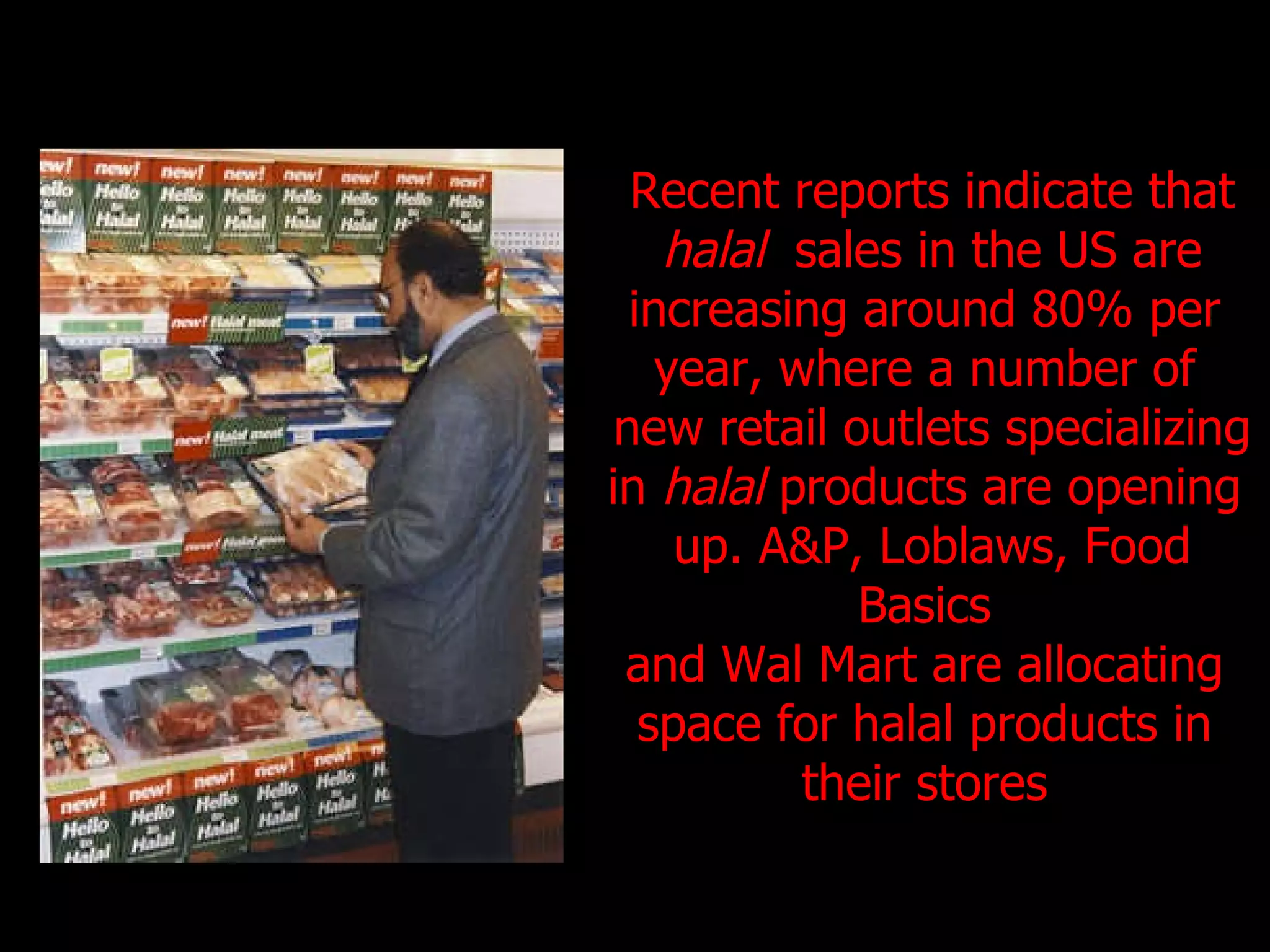 Recent reports indicate that halal  sales in the US are  increasing around 80% per  year, where a number of  new retail outlets specializing  in  halal  products are opening  up. A&P, Loblaws, Food Basics  and Wal Mart are allocating  space for halal products in  their stores  