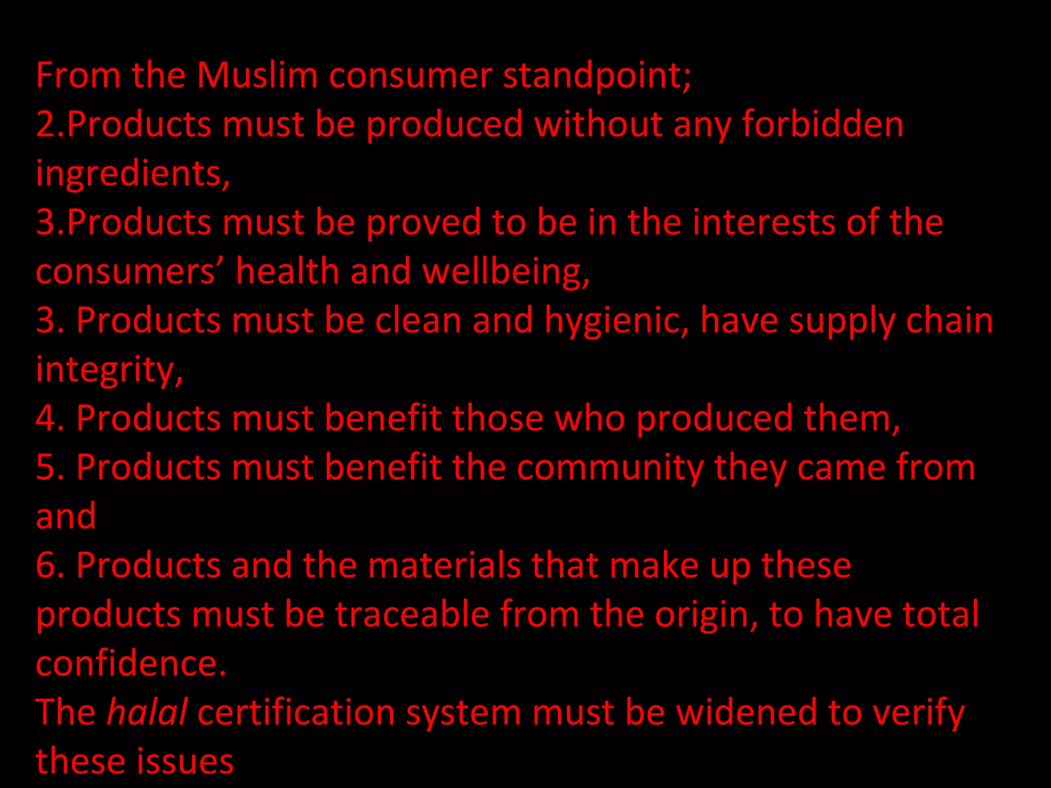 From the Muslim consumer standpoint;  Products must be produced without any forbidden ingredients,  Products must be proved to be in the interests of the consumers’ health and wellbeing,  3. Products must be clean and hygienic, have supply chain integrity,  4. Products must benefit those who produced them,  5. Products must benefit the community they came from and  6. Products and the materials that make up these products must be traceable from the origin, to have total confidence.  The  halal  certification system must be widened to verify these issues 