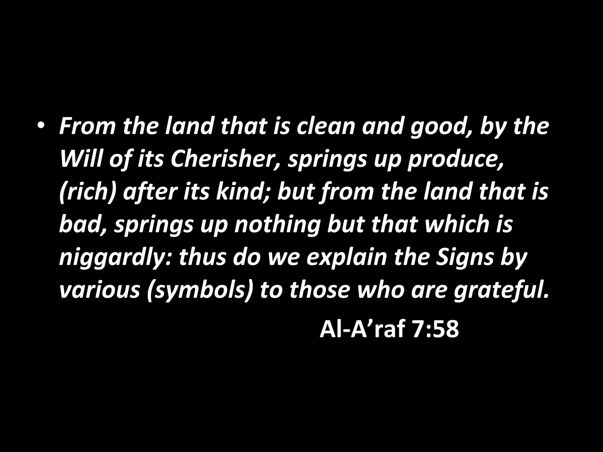 From the land that is clean and good, by the Will of its Cherisher, springs up produce, (rich) after its kind; but from the land that is bad, springs up nothing but that which is niggardly: thus do we explain the Signs by various (symbols) to those who are grateful.   Al-A’raf 7:58   