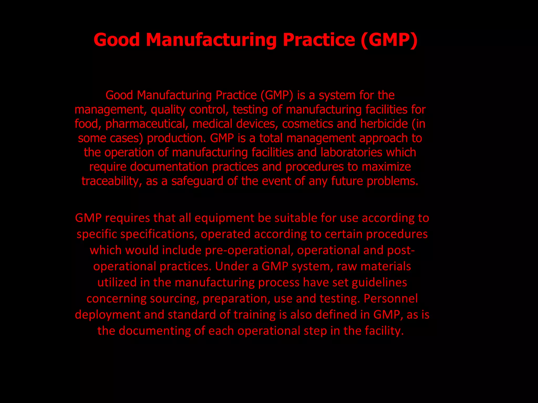Good Manufacturing Practice (GMP) Good Manufacturing Practice (GMP) is a system for the management, quality control, testing of manufacturing facilities for food, pharmaceutical, medical devices, cosmetics and herbicide (in some cases) production. GMP is a total management approach to the operation of manufacturing facilities and laboratories which require documentation practices and procedures to maximize traceability, as a safeguard of the event of any future problems. GMP requires that all equipment be suitable for use according to specific specifications, operated according to certain procedures which would include pre-operational, operational and post-operational practices. Under a GMP system, raw materials utilized in the manufacturing process have set guidelines concerning sourcing, preparation, use and testing. Personnel deployment and standard of training is also defined in GMP, as is the documenting of each operational step in the facility.  