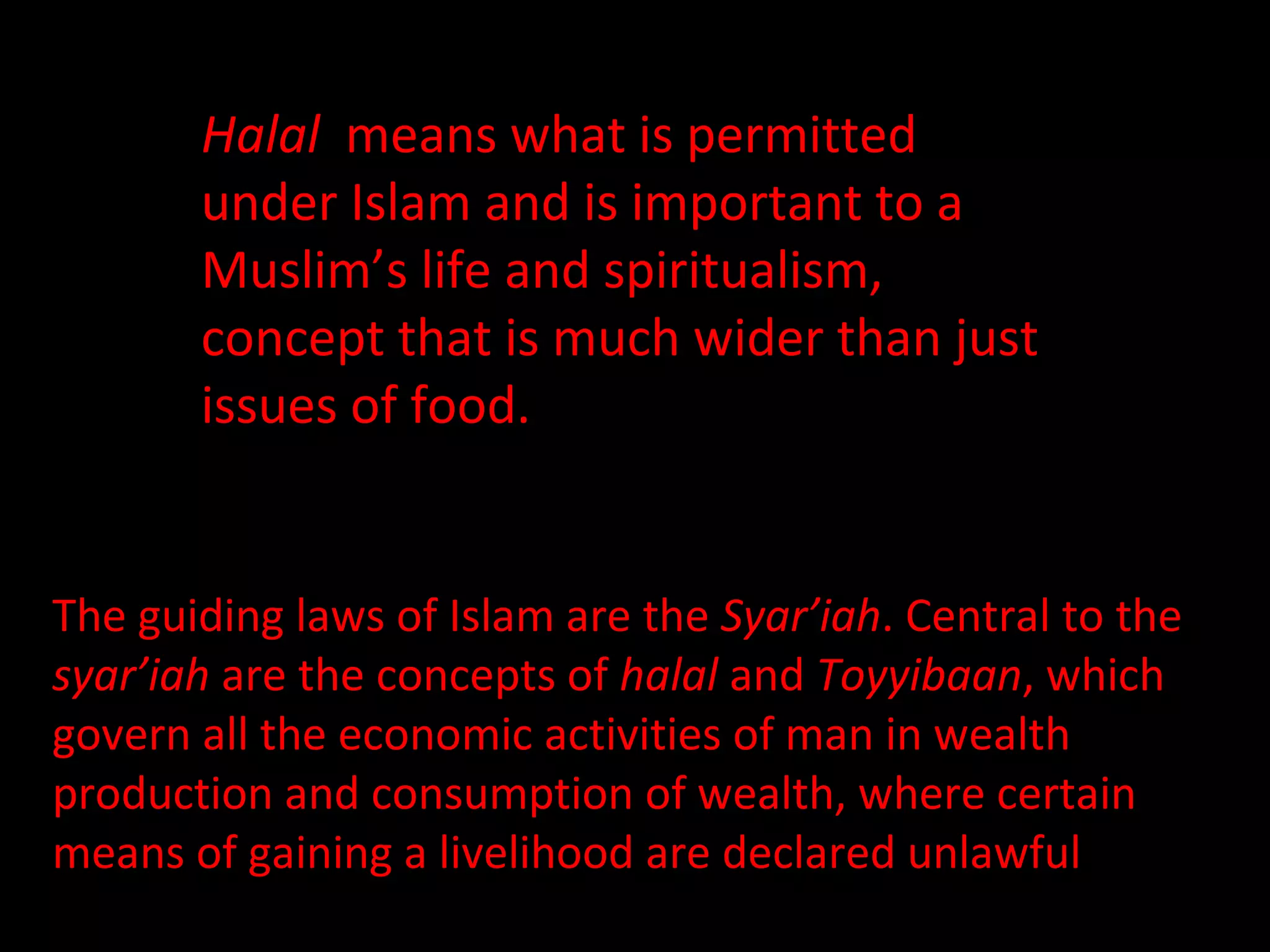 Halal   means what is permitted under Islam and is important to a Muslim’s life and spiritualism,  a  concept that is much wider than just issues of food.  The guiding laws of Islam are the  Syar’iah . Central to the  syar’iah  are the concepts of  halal  and  Toyyibaan , which govern all the economic activities of man in wealth production and consumption of wealth, where certain means of gaining a livelihood are declared unlawful 