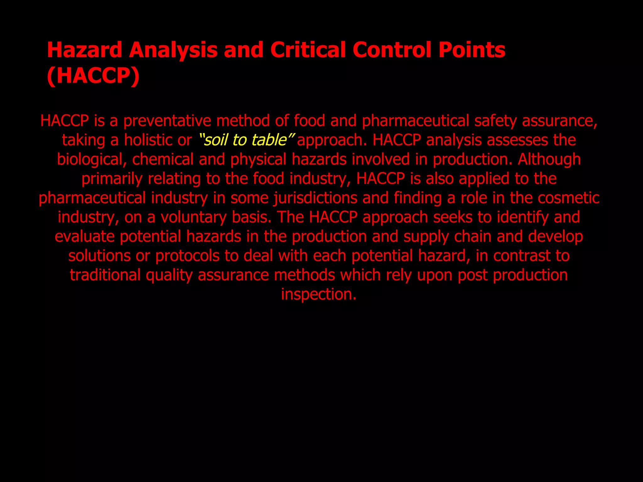 Hazard Analysis and Critical Control Points (HACCP) HACCP is a preventative method of food and pharmaceutical safety assurance, taking a holistic or  “soil to table”  approach. HACCP analysis assesses the biological, chemical and physical hazards involved in production. Although primarily relating to the food industry, HACCP is also applied to the pharmaceutical industry in some jurisdictions and finding a role in the cosmetic industry, on a voluntary basis. The HACCP approach seeks to identify and evaluate potential hazards in the production and supply chain and develop solutions or protocols to deal with each potential hazard, in contrast to traditional quality assurance methods which rely upon post production inspection. 