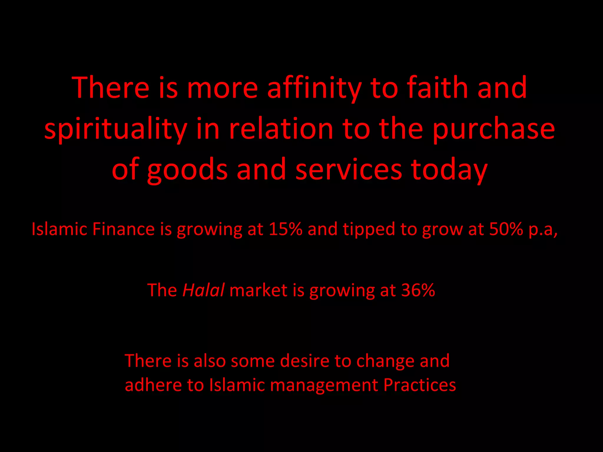 There is more affinity to faith and spirituality in relation to the purchase of goods and services today Islamic Finance is growing at 15% and tipped to grow at 50% p.a, The  Halal  market is growing at 36% There is also some desire to change and  adhere to Islamic management Practices 