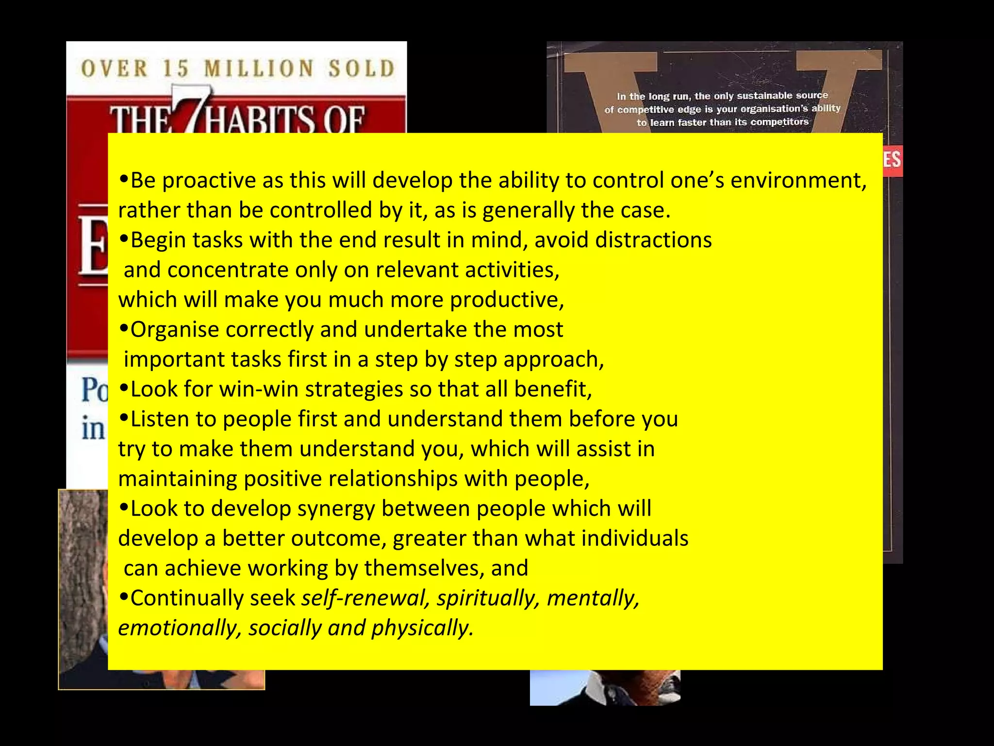 Be proactive as this will develop the ability to control one’s environment,  rather than be controlled by it, as is generally the case. Begin tasks with the end result in mind, avoid distractions and concentrate only on relevant activities,  which will make you much more productive, Organise correctly and undertake the most important tasks first in a step by step approach, Look for win-win strategies so that all benefit, Listen to people first and understand them before you  try to make them understand you, which will assist in  maintaining positive relationships with people, Look to develop synergy between people which will  develop a better outcome, greater than what individuals can achieve working by themselves, and Continually seek  self-renewal, spiritually, mentally,  emotionally, socially and physically. 