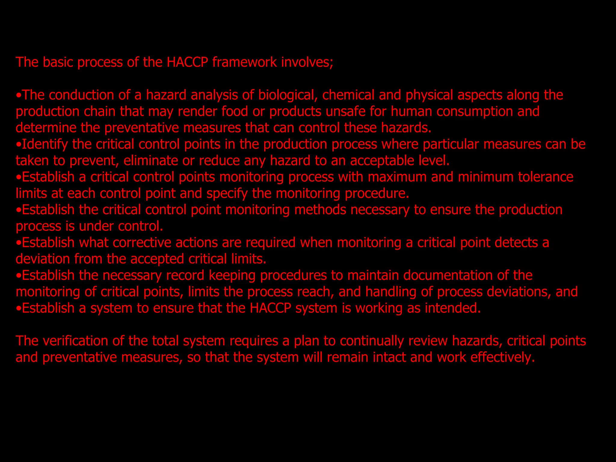 The basic process of the HACCP framework involves; The conduction of a hazard analysis of biological, chemical and physical aspects along the production chain that may render food or products unsafe for human consumption and determine the preventative measures that can control these hazards. Identify the critical control points in the production process where particular measures can be taken to prevent, eliminate or reduce any hazard to an acceptable level. Establish a critical control points monitoring process with maximum and minimum tolerance limits at each control point and specify the monitoring procedure. Establish the critical control point monitoring methods necessary to ensure the production process is under control.  Establish what corrective actions are required when monitoring a critical point detects a deviation from the accepted critical limits.  Establish the necessary record keeping procedures to maintain documentation of the monitoring of critical points, limits the process reach, and handling of process deviations, and Establish a system to ensure that the HACCP system is working as intended. The verification of the total system requires a plan to continually review hazards, critical points and preventative measures, so that the system will remain intact and work effectively.   