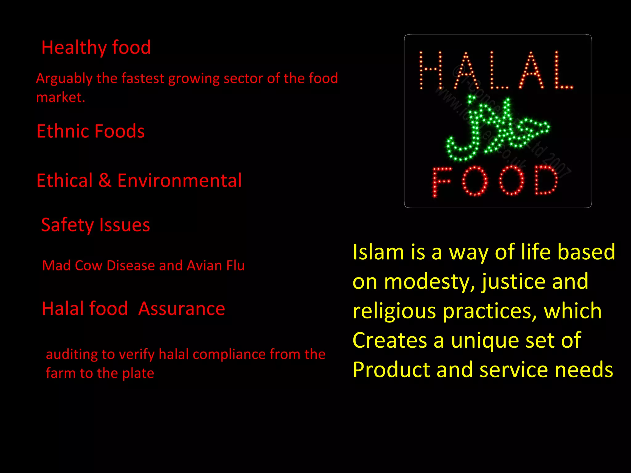 Healthy food Arguably the fastest growing sector of the food market.  Ethnic Foods Ethical & Environmental Safety Issues Mad Cow Disease and Avian Flu  Halal food  Assurance auditing to verify halal compliance from the farm to the plate Islam is a way of life based  on modesty, justice and  religious practices, which Creates a unique set of Product and service needs 