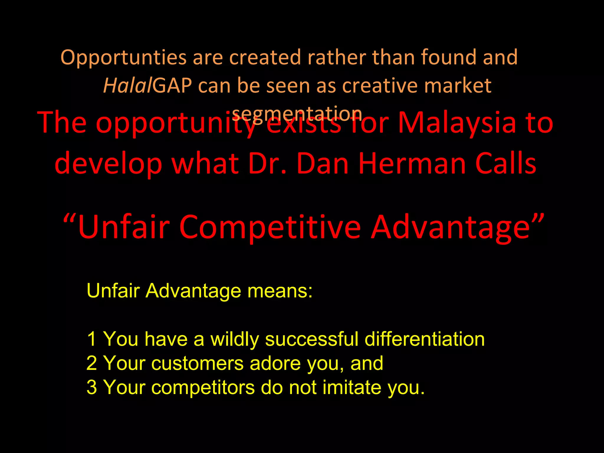 The opportunity exists for Malaysia to develop what Dr. Dan Herman Calls “ Unfair Competitive Advantage” Unfair Advantage means:  1 You have a wildly successful differentiation  2 Your customers adore you, and 3 Your competitors do not imitate you. Opportunties are created rather than found and  Halal GAP can be seen as creative market segmentation 