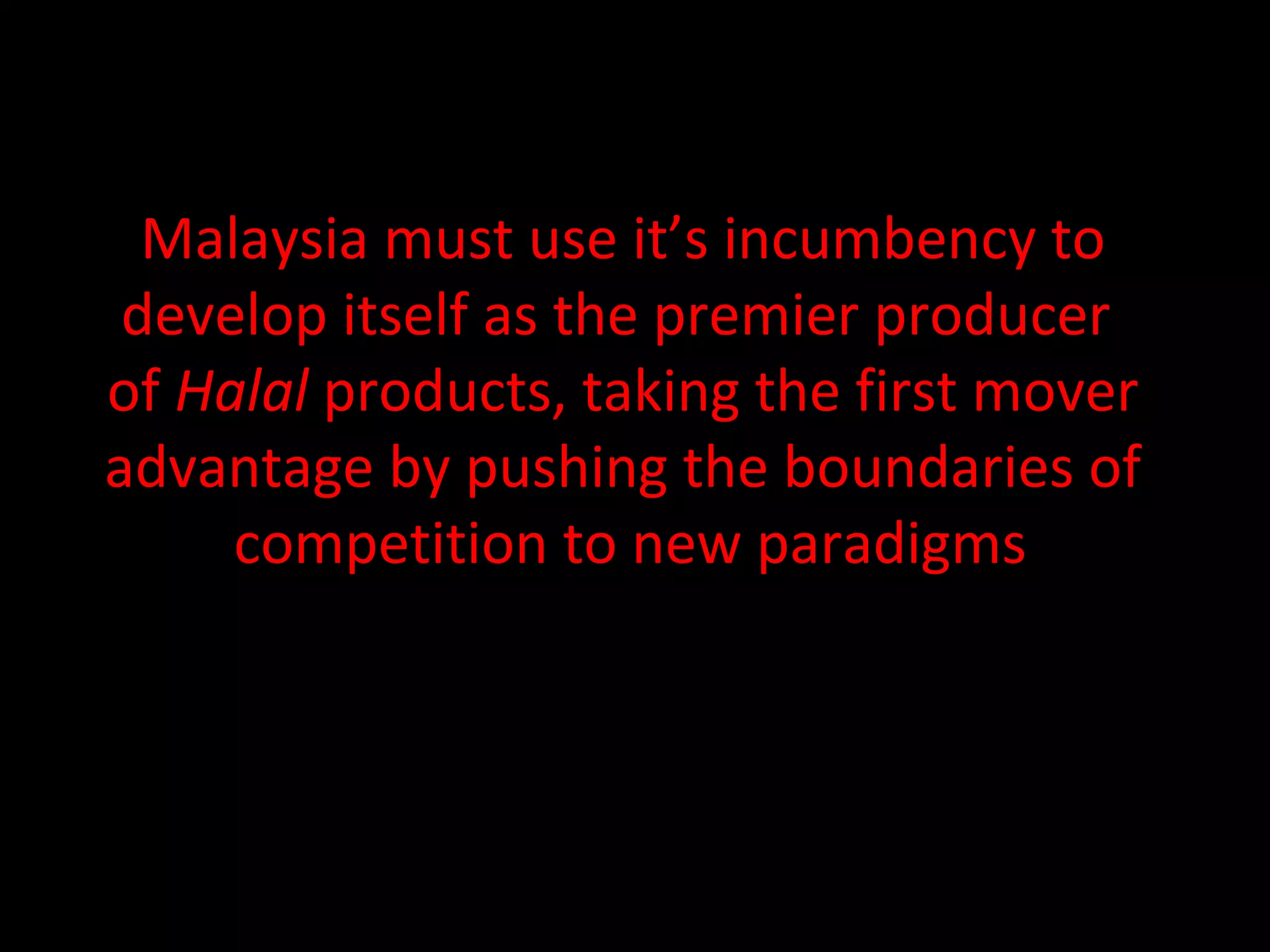 Malaysia must use it’s incumbency to  develop itself as the premier producer  of  Halal  products, taking the first mover  advantage by pushing the boundaries of  competition to new paradigms 
