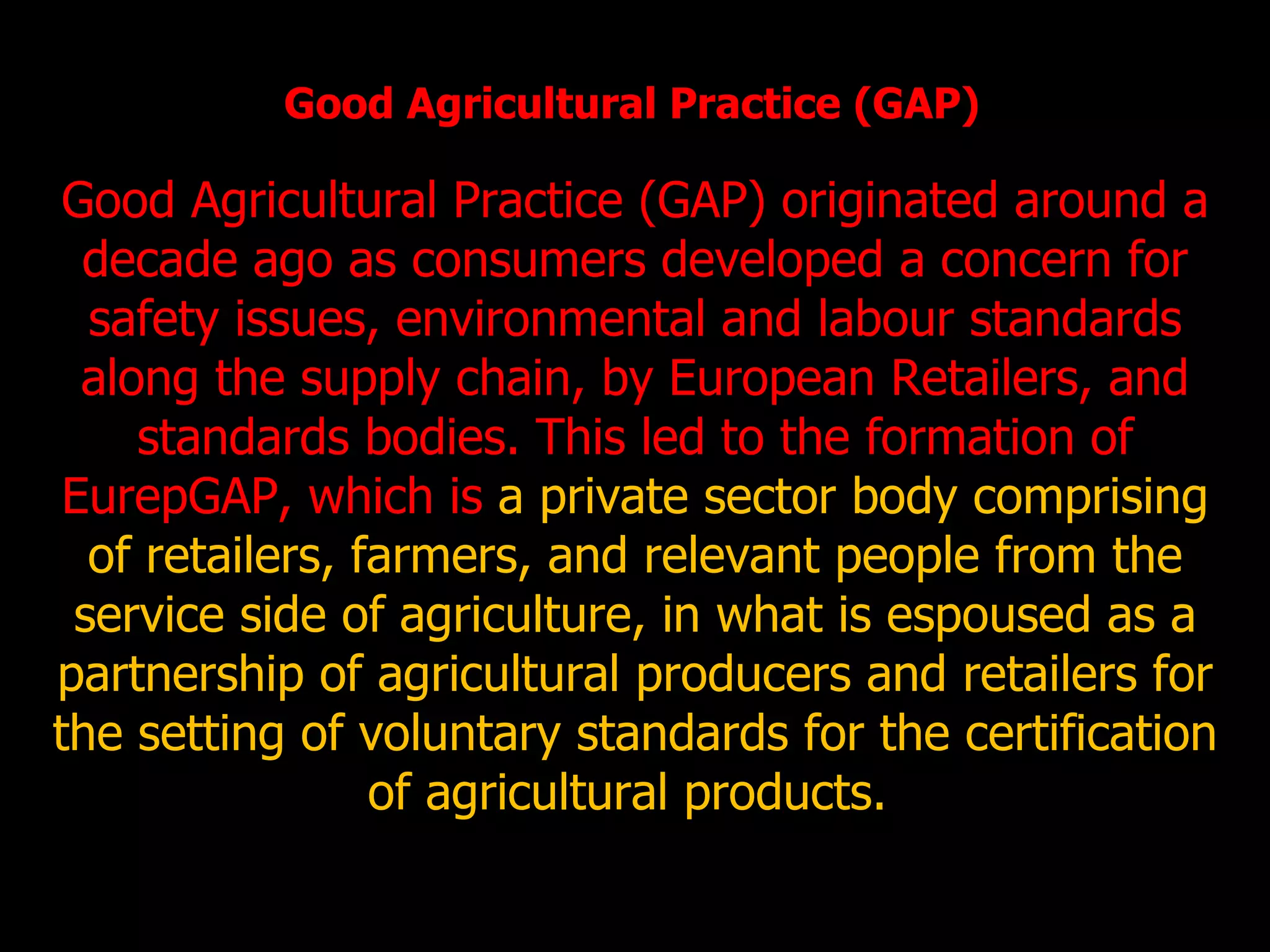 Good Agricultural Practice (GAP) Good Agricultural Practice (GAP) originated around a decade ago as consumers developed a concern for safety issues, environmental and labour standards along the supply chain, by European Retailers, and standards bodies. This led to the formation of EurepGAP, which is  a private sector body comprising of retailers, farmers, and relevant people from the service side of agriculture, in what is espoused as a partnership of agricultural producers and retailers for the setting of voluntary standards for the certification of agricultural products.  